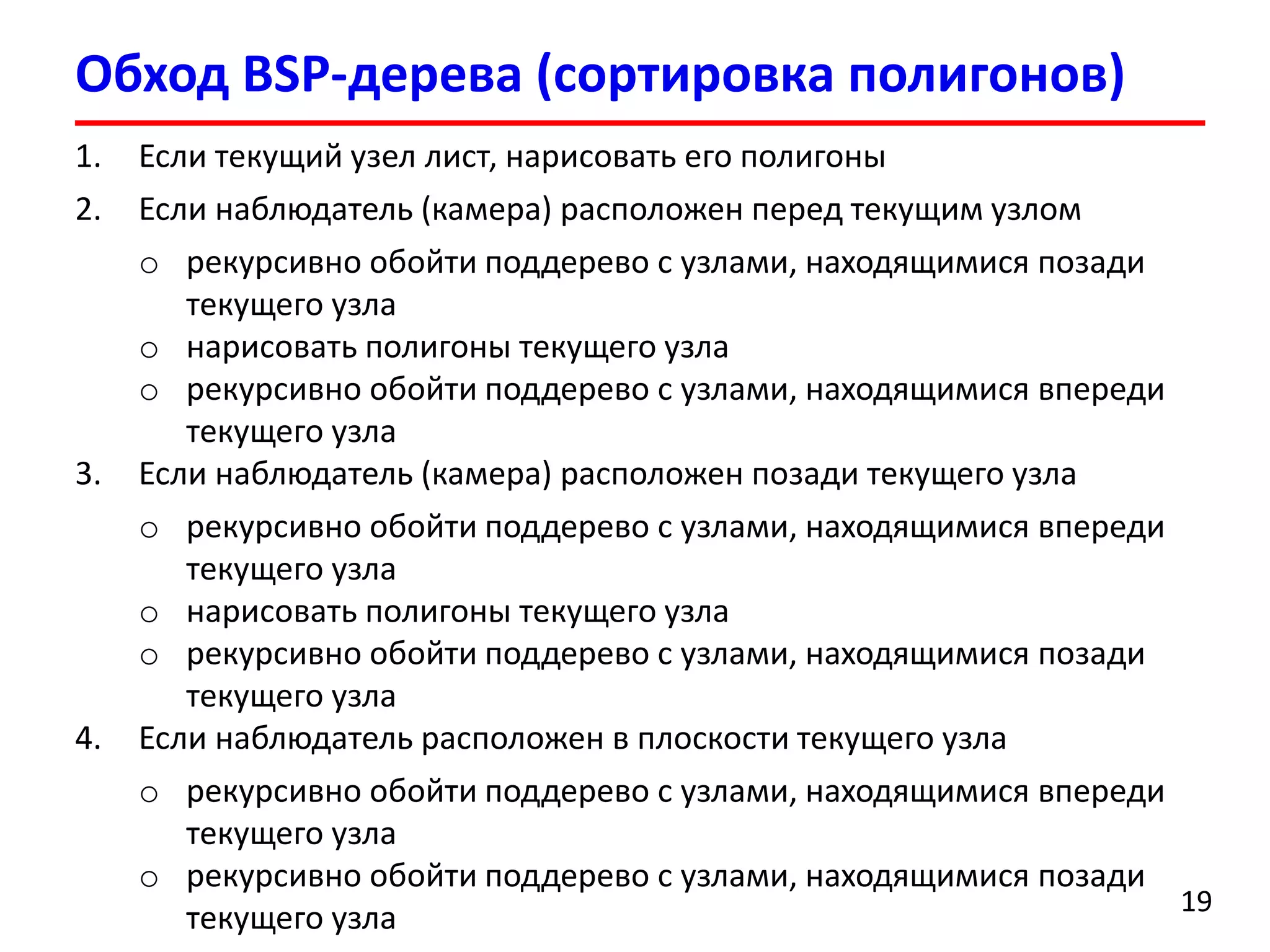 Обход BSP-дерева(сортировка полигонов) 
19 
1.Если текущий узел лист, нарисовать его полигоны 
2.Если наблюдатель (камера) расположен перед текущим узлом 
oрекурсивно обойти поддерево с узлами, находящимися позади текущего узла 
oнарисовать полигоны текущего узла 
oрекурсивно обойти поддерево с узлами, находящимися впереди текущего узла 
3.Если наблюдатель (камера) расположен позади текущего узла 
oрекурсивно обойти поддерево с узлами, находящимися впереди текущего узла 
oнарисовать полигоны текущего узла 
oрекурсивно обойти поддерево с узлами, находящимися позади текущего узла 
4.Если наблюдатель расположен в плоскости текущего узла 
oрекурсивно обойти поддерево с узлами, находящимися впереди текущего узла 
oрекурсивно обойти поддерево с узлами, находящимися позади текущего узла  