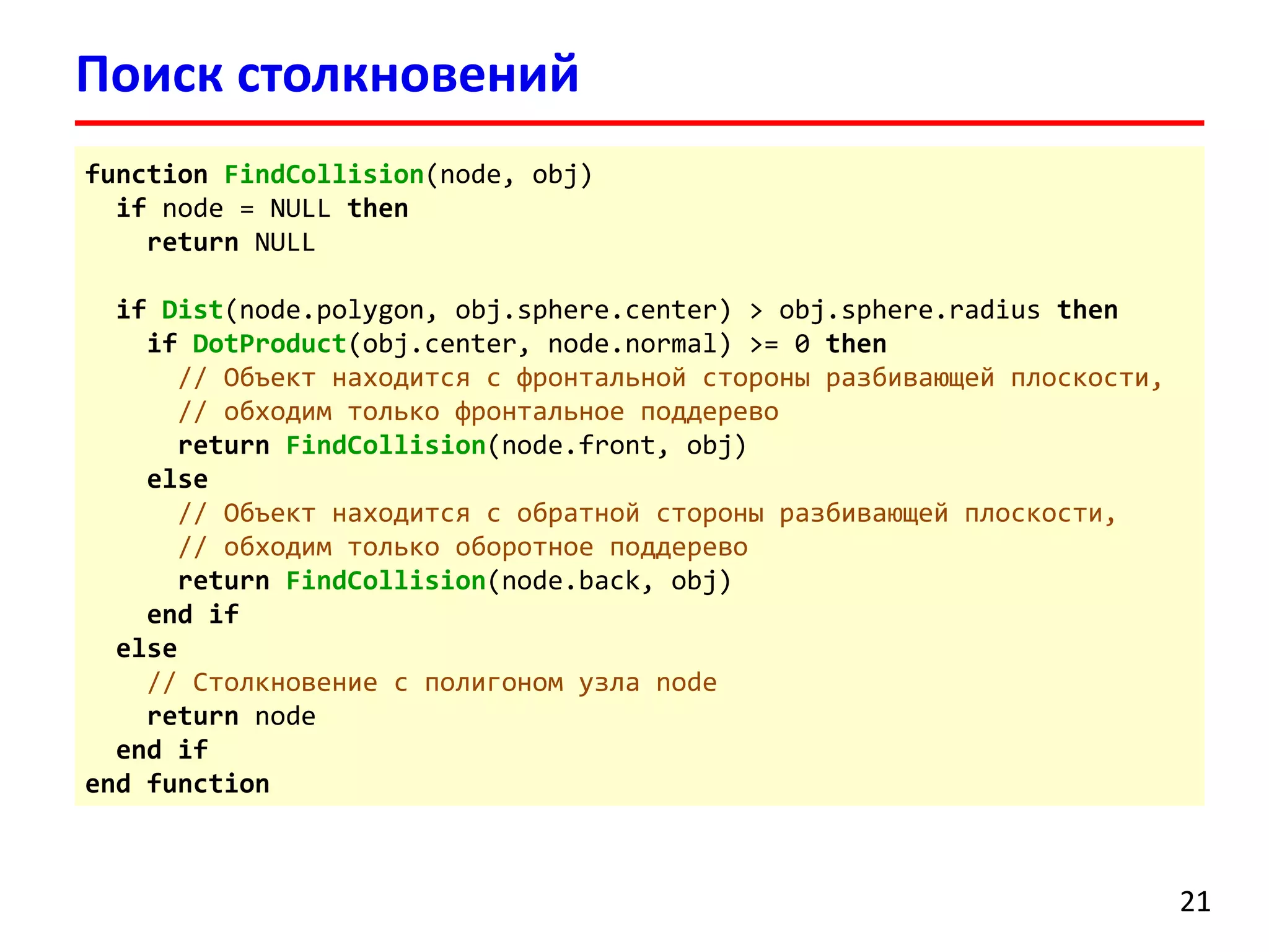 Поиск столкновений 21 
functionFindCollision(node, obj) 
ifnode = NULL then 
returnNULL 
ifDist(node.polygon, obj.sphere.center) >obj.sphere.radiusthen 
ifDotProduct(obj.center, node.normal) >= 0then 
// Объект находится с фронтальной стороны разбивающей плоскости, 
// обходим только фронтальное поддерево 
returnFindCollision(node.front,obj) 
else 
// Объект находится с обратной стороны разбивающей плоскости, 
// обходим только оборотное поддерево 
returnFindCollision(node.back,obj) 
end if 
else 
// Столкновение с полигоном узла node 
returnnode 
end if 
end function  