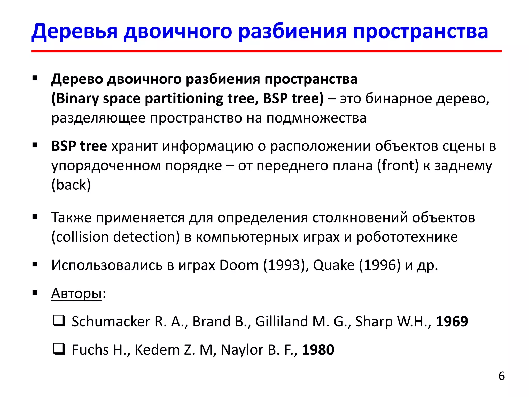 Деревья двоичного разбиения пространства 
6 
Дерево двоичного разбиения пространства (Binary space partitioning tree, BSP tree) –это бинарное дерево, разделяющее пространство на подмножества 
BSP tree хранит информацию о расположении объектов сцены в упорядоченном порядке –от переднего плана (front) к заднему(back) 
Также применяется для определения столкновений объектов (collision detection)в компьютерных играх и робототехнике 
Использовались в играх Doom(1993), Quake(1996) и др. 
Авторы: 
SchumackerR. A., Brand B., Gilliland M. G., Sharp W.H., 1969 
Fuchs H., KedemZ. M, Naylor B. F., 1980  