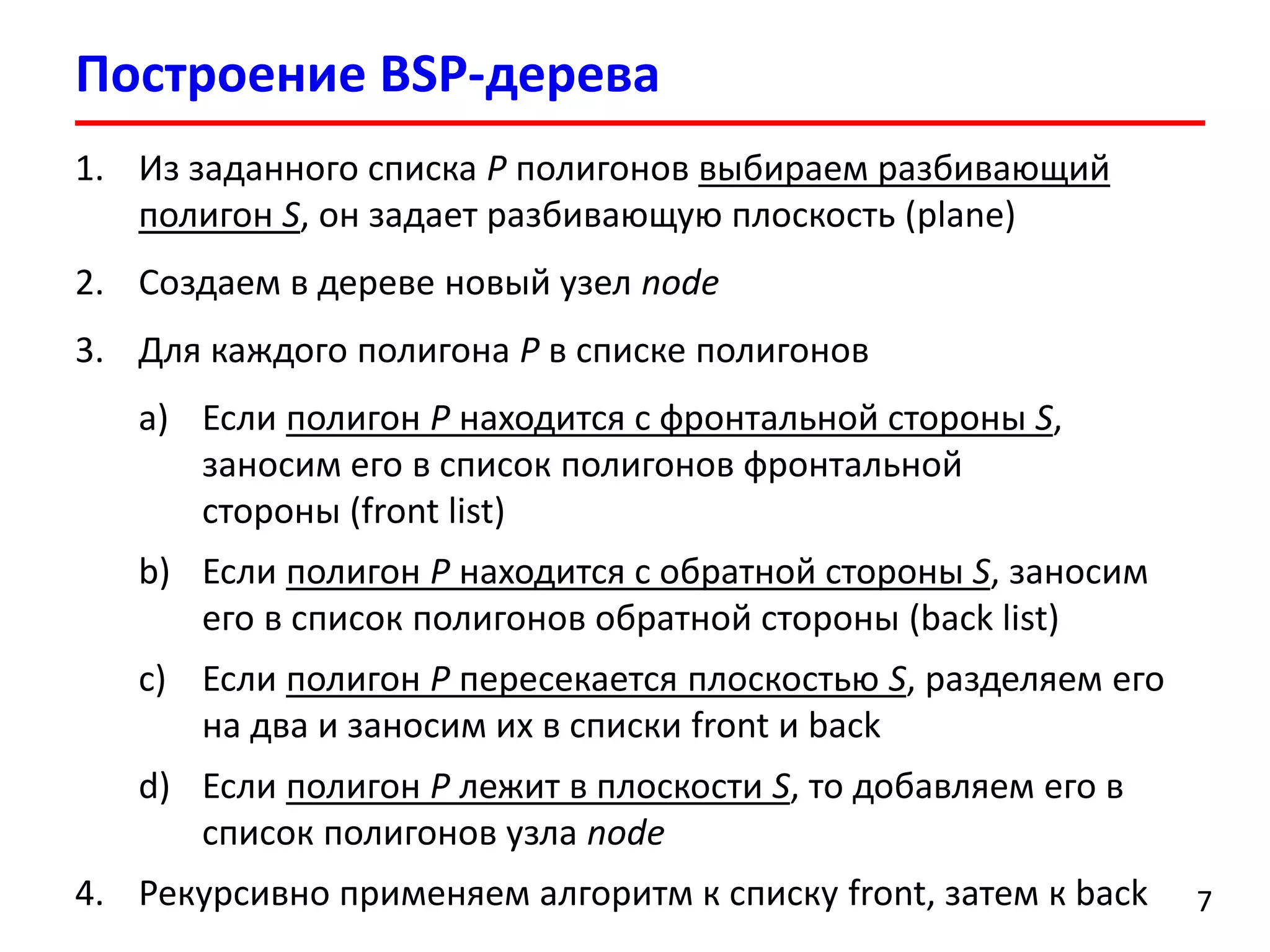 Построение BSP-дерева 
7 
1.Из заданного списка Pполигонов выбираем разбивающий полигон S, он задает разбивающую плоскость (plane) 
2.Создаем в дереве новый узел node 
3.Для каждого полигона Pв спискеполигонов 
a)Если полигон Pнаходится с фронтальной стороны S, заносим его в список полигонов фронтальной стороны(front list) 
b)Если полигон Pнаходится с обратной стороны S, заносим его в список полигонов обратной стороны(back list) 
c)Если полигон Pпересекается плоскостью S, разделяем его на два и заносим их в списки front и back 
d)Если полигон Pлежит в плоскости S, то добавляем его в список полигонов узла node 
4.Рекурсивно применяем алгоритм к списку front, затем к back  