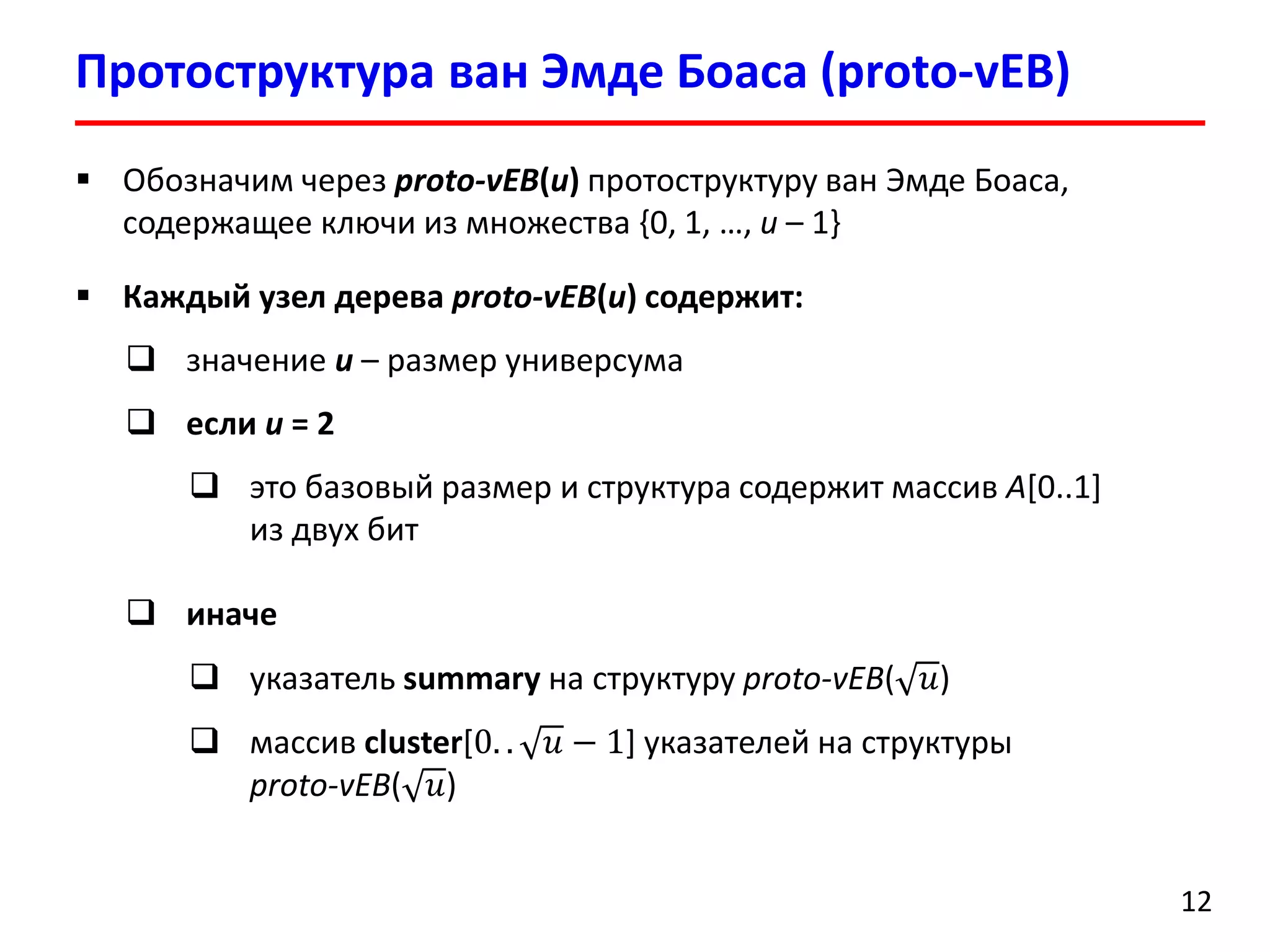 ПротоструктураванЭмдеБоаса(proto-vEB) 
12 
Обозначим через proto-vEB(u)протоструктуруванЭмдеБоаса, содержащее ключи из множества {0, 1, …, u–1} 
Каждый узел дерева proto-vEB(u) содержит: 
значение u –размер универсума 
если u= 2 
это базовый размер и структура содержит массив A[0..1] из двух бит 
иначе 
указатель summaryна структуру proto-vEB(푢) 
массив cluster[0..푢−1] указателей на структурыproto-vEB(푢)  
