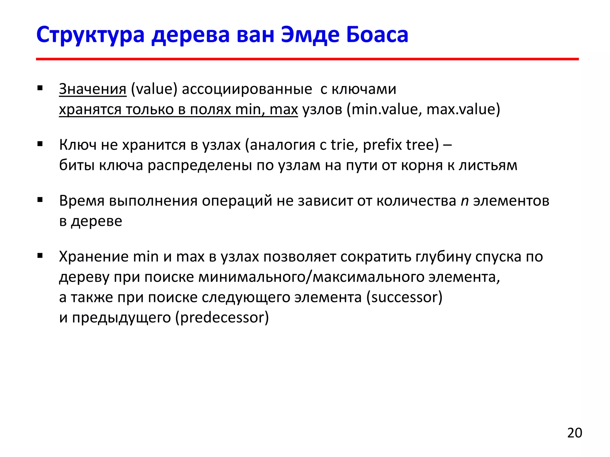 Структурадерева ванЭмдеБоаса 
20 
Значения(value) ассоциированные с ключами хранятся только в полях min, maxузлов(min.value, max.value) 
Ключ не хранится в узлах (аналогия с trie, prefix tree)– биты ключа распределены по узламна пути от корня к листьям 
Время выполнения операций не зависит от количества nэлементов в дереве 
Хранение min и max в узлах позволяет сократить глубину спуска по дереву при поиске минимального/максимального элемента, а также при поиске следующего элемента (successor) и предыдущего(predecessor)  