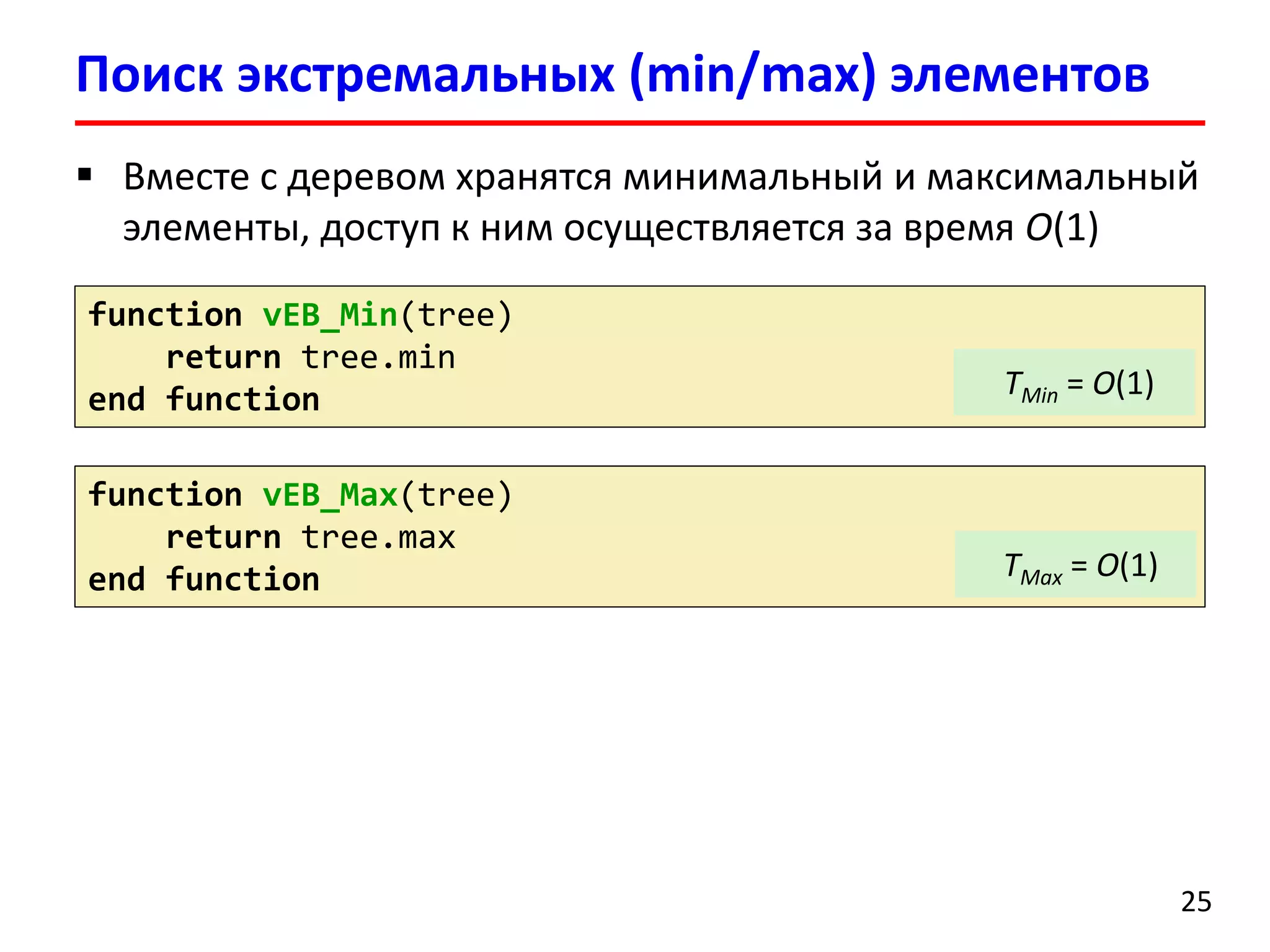 Поиск экстремальных(min/max)элементов 
25 
functionvEB_Min(tree) 
returntree.min 
end function 
functionvEB_Max(tree) 
returntree.max 
end function 
Вместе с деревом хранятся минимальныйи максимальный элементы, доступ к ним осуществляется за время O(1) 
TMin= O(1) 
TMax= O(1)  
