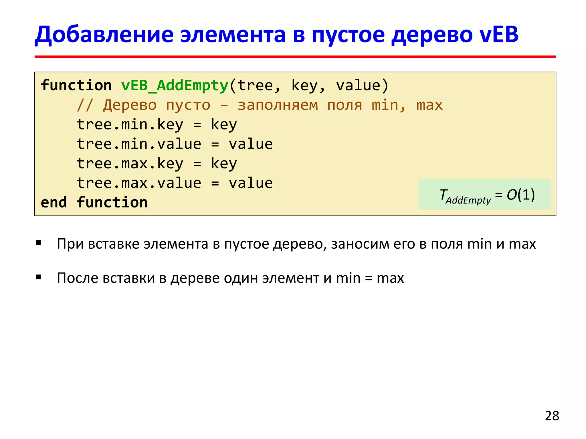 Добавление элемента в пустое дерево vEB 
28 
functionvEB_AddEmpty(tree, key, value) 
// Дерево пусто–заполняем поля min, max 
tree.min.key= key 
tree.min.value= value 
tree.max.key= key 
tree.max.value= value 
end function 
TAddEmpty= O(1) 
При вставке элемента в пустое дерево, заносим его в поля min и max 
После вставки в дереве один элемент и min = max  