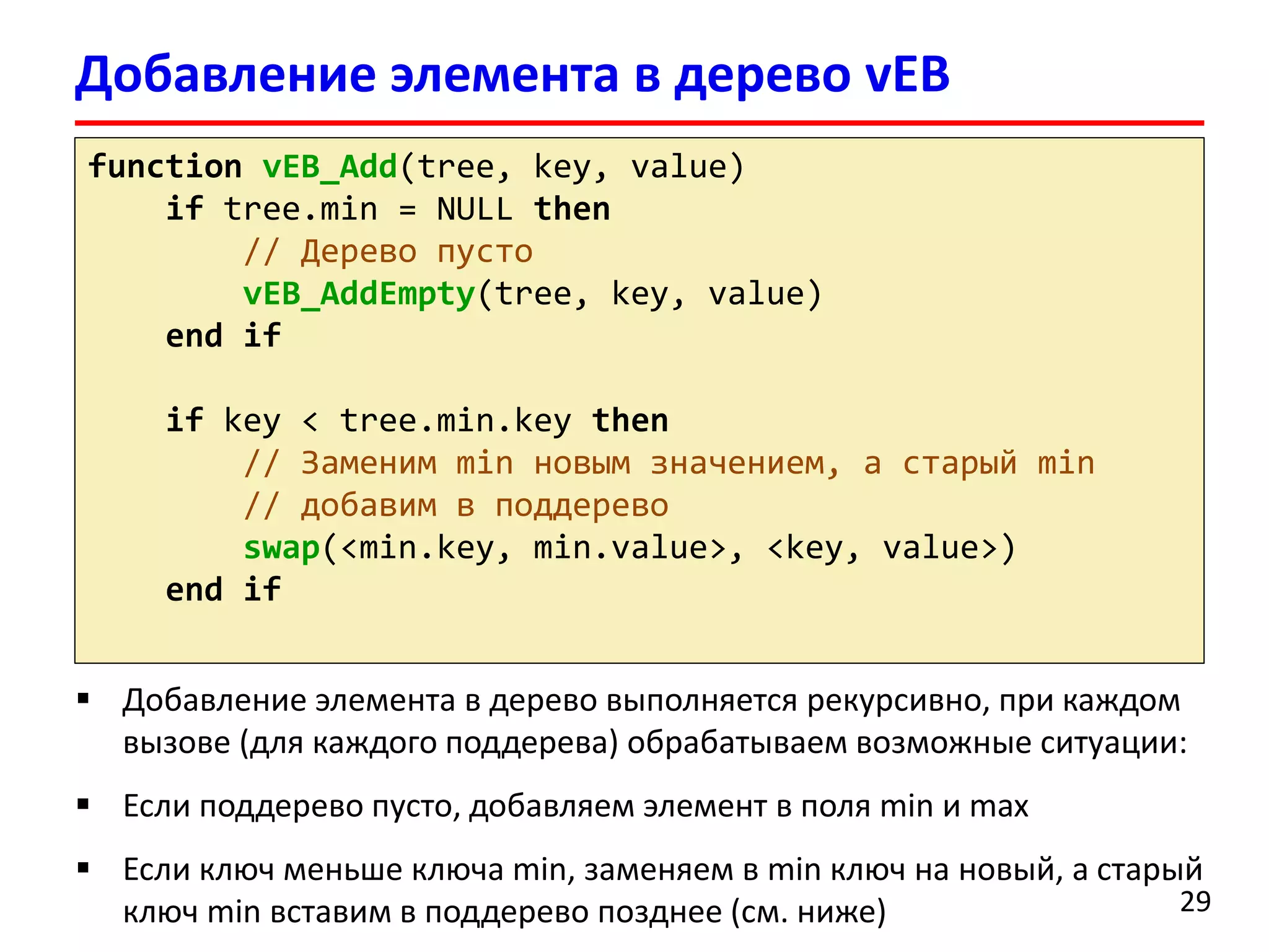Добавление элемента в дерево vEB 
29 
functionvEB_Add(tree, key, value) 
iftree.min= NULL then 
// Дерево пусто 
vEB_AddEmpty(tree, key, value) 
end if 
if key < tree.min.keythen 
// Заменим minновым значением, а старый min 
// добавим в поддерево 
swap(<min.key, min.value>, <key, value>) 
end if 
Добавление элемента в дерево выполняется рекурсивно, при каждом вызове (для каждого поддерева) обрабатываем возможные ситуации: 
Если поддерево пусто, добавляем элемент в поля min и max 
Если ключ меньше ключа min, заменяем в minключ на новый, астарый ключ min вставим в поддерево позднее (см. ниже)  