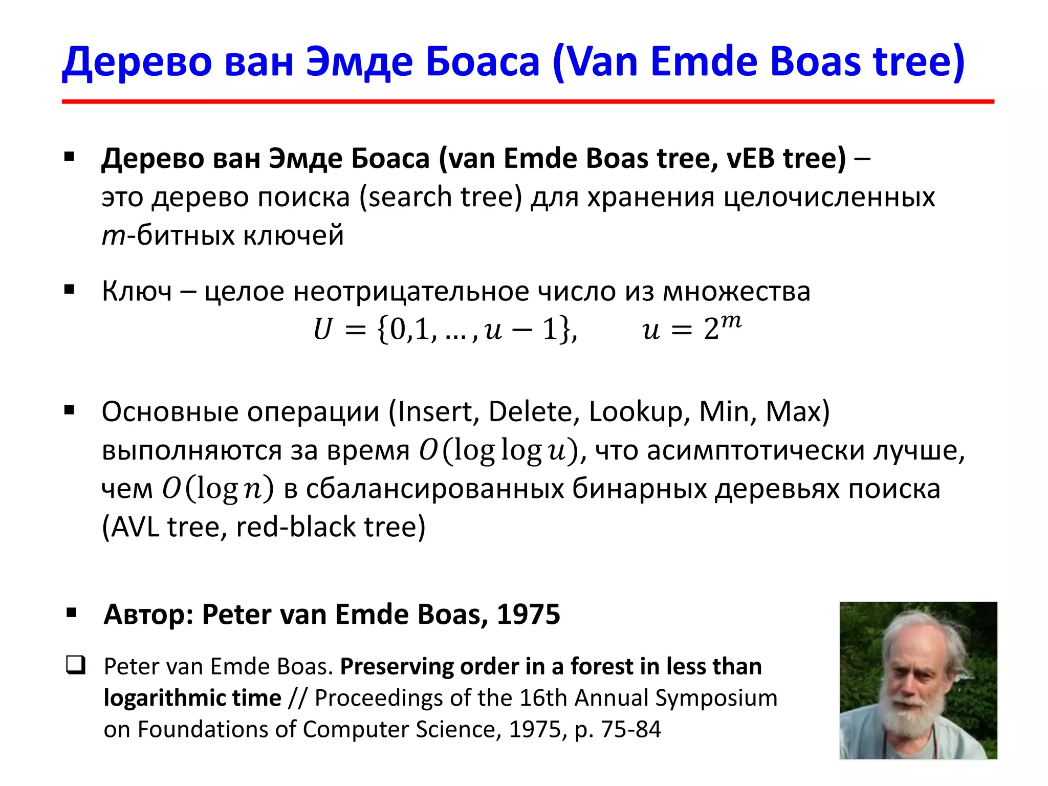 Дерево ванЭмдеБоаса(Van EmdeBoas tree) 
Дерево ванЭмдеБоаса(van EmdeBoas tree, vEBtree)– это дерево поиска (search tree)для хранения целочисленных m-битных ключей 
Ключ –целое неотрицательное число из множества 푈=0,1,…,푢−1,푢=2푚 
Основные операции (Insert, Delete, Lookup, Min, Max) выполняются за время 푂(loglog푢), что асимптотически лучше, чем 푂log푛в сбалансированных бинарных деревьях поиска (AVL tree, red-black tree) 
Автор: Peter van EmdeBoas, 1975 
Peter van EmdeBoas. Preserving order in a forest in less than logarithmic time// Proceedings of the 16th Annual Symposium on Foundations of Computer Science, 1975, p. 75-84  