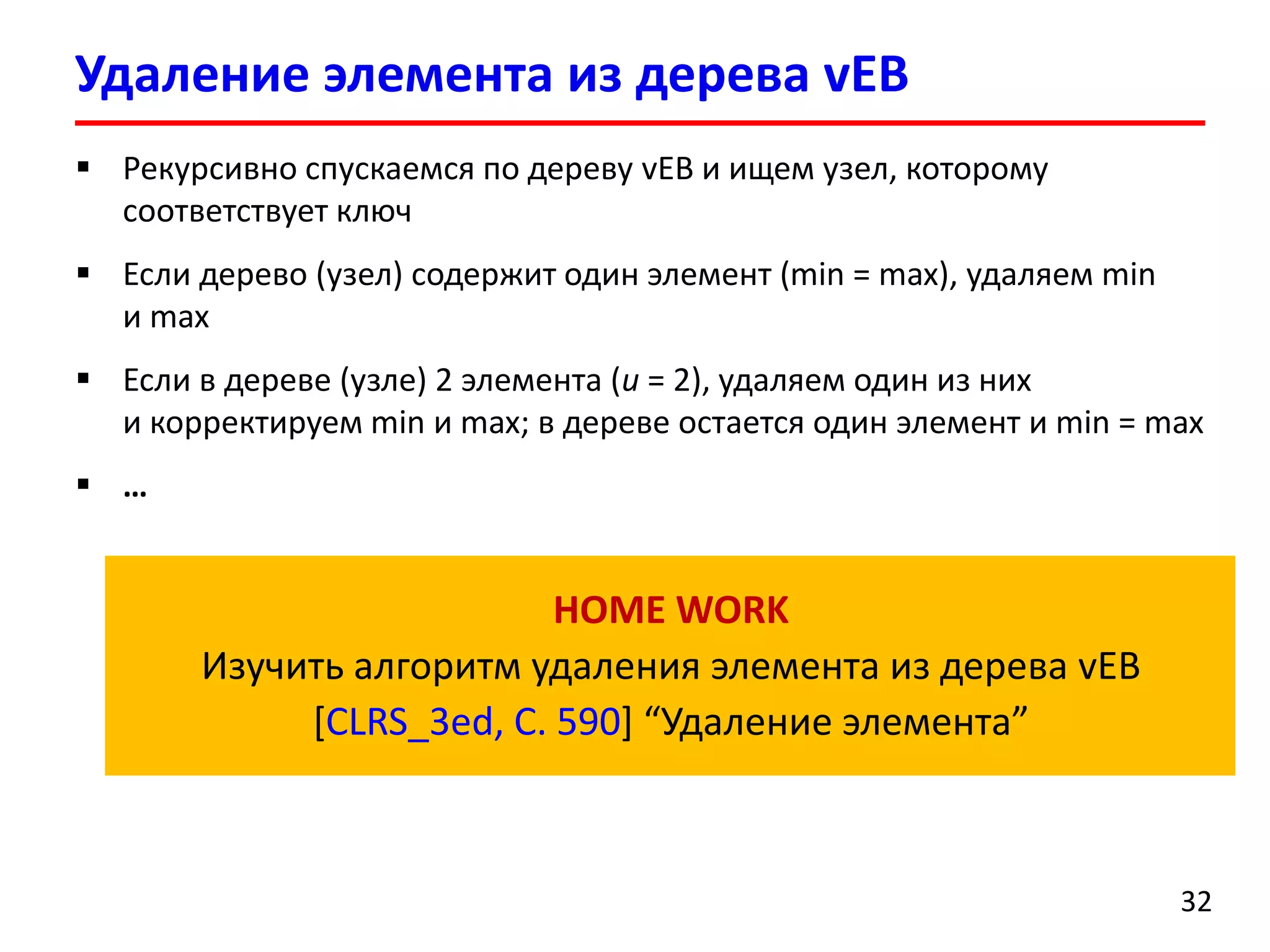 Удаление элемента из дерева vEB 
32 
Рекурсивно спускаемся по дереву vEBи ищем узел, которому соответствует ключ 
Если дерево(узел) содержит один элемент (min = max), удаляем min и max 
Если в дереве (узле) 2 элемента (u= 2), удаляем один из них и корректируем min и max;в дереве остается один элементи min = max 
… 
HOME WORK 
Изучить алгоритм удаления элемента из дерева vEB 
[CLRS_3ed, C.590]“Удаление элемента”  