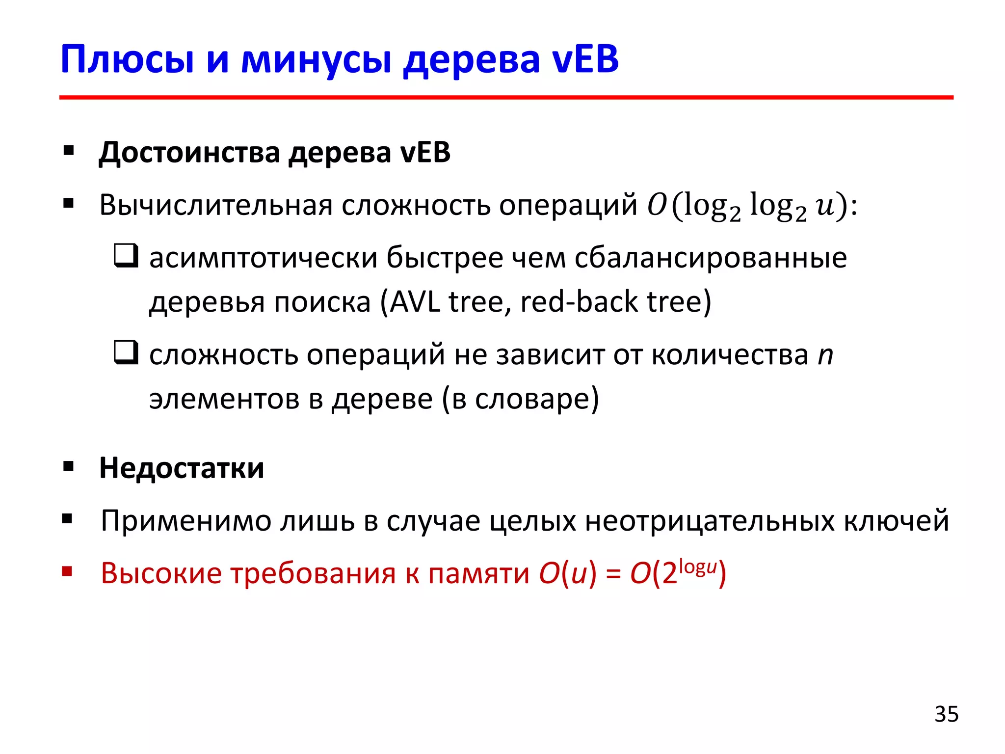 Плюсы и минусы дерева vEB 
35 
Достоинства дерева vEB 
Вычислительная сложность операций 푂(log2log2푢): 
асимптотически быстрее чем сбалансированные деревья поиска (AVL tree, red-back tree) 
сложность операций не зависит от количества nэлементов в дереве (в словаре) 
Недостатки 
Применимо лишь в случае целых неотрицательных ключей 
Высокие требования к памяти O(u) = O(2logu)  