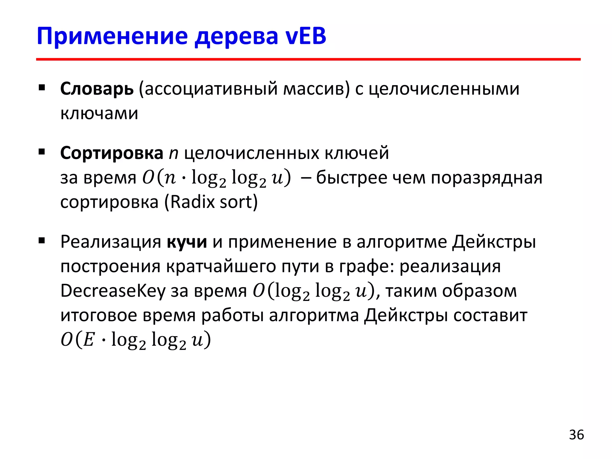 Применение дерева vEB 
36 
Словарь(ассоциативный массив) с целочисленными ключами 
Сортировкаnцелочисленных ключейза время 푂푛∙log2log2푢–быстрее чем поразрядная сортировка(Radix sort) 
Реализация кучии применение в алгоритме Дейкстрыпостроения кратчайшего пути в графе: реализация DecreaseKeyза время 푂log2log2푢, таким образом итоговое время работы алгоритма Дейкстрысоставит 푂퐸∙log2log2푢  