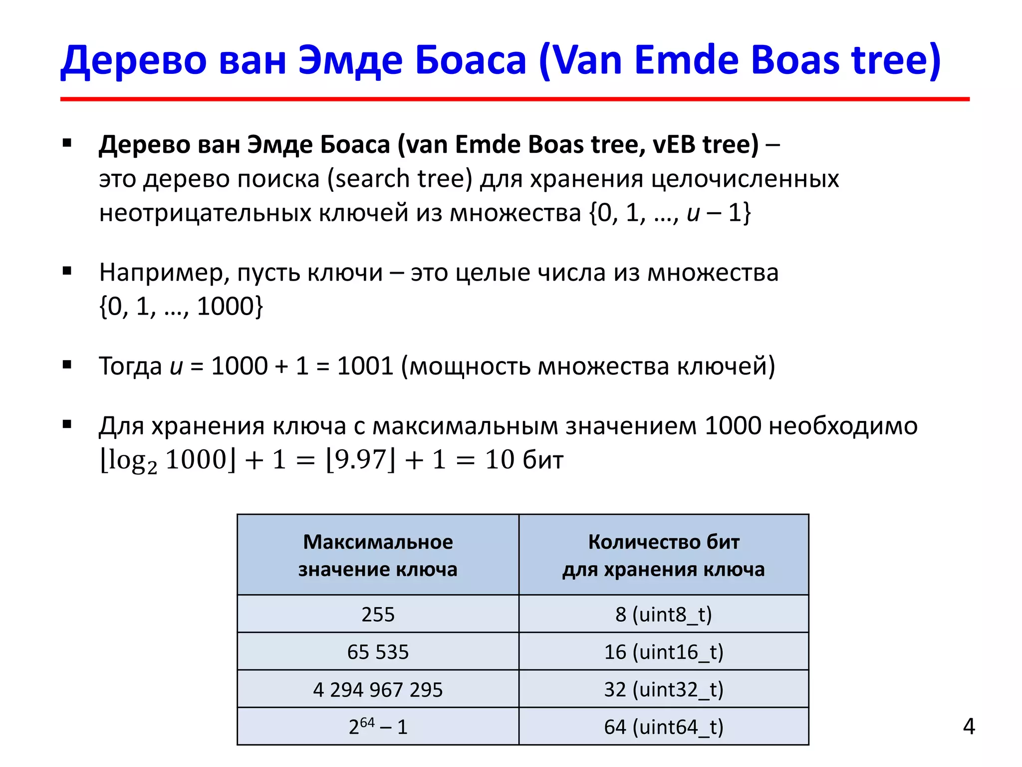 Дерево ванЭмдеБоаса(Van EmdeBoas tree) 
4 
Дерево ванЭмдеБоаса(van EmdeBoas tree, vEBtree)– это дерево поиска (search tree)для хранения целочисленных неотрицательных ключей из множества {0, 1, …, u–1} 
Например, пусть ключи –это целые числа из множества {0, 1, …, 1000} 
Тогда u= 1000 +1 = 1001(мощность множества ключей) 
Для хранения ключа с максимальным значением 1000 необходимо log21000+1=9.97+1=10бит 
Максимальноезначение ключа 
Количество бит для хранения ключа 
255 
8 (uint8_t) 
65535 
16 (uint16_t) 
4294967295 
32 (uint32_t) 
264–1 
64 (uint64_t)  