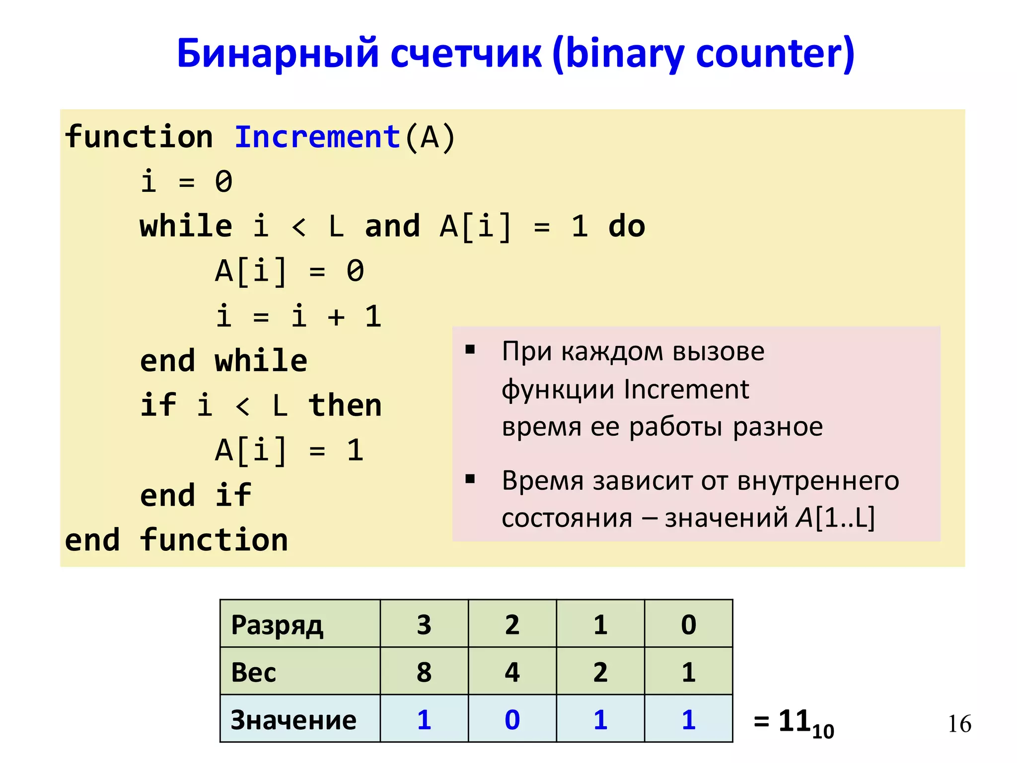 Бинарный счетчик (binary counter)
16
function Increment(A)
i = 0
while i < L and A[i] = 1 do
A[i] = 0
i = i + 1
end while
if i < L then
A[i] = 1
end if
end function
16
Разряд 3 2 1 0
Вес 8 4 2 1
Значение 1 0 1 1 = 1110
 При каждом вызове
функции Increment
время ее работы разное
 Время зависит от внутреннего
состояния – значений A[1..L]
 