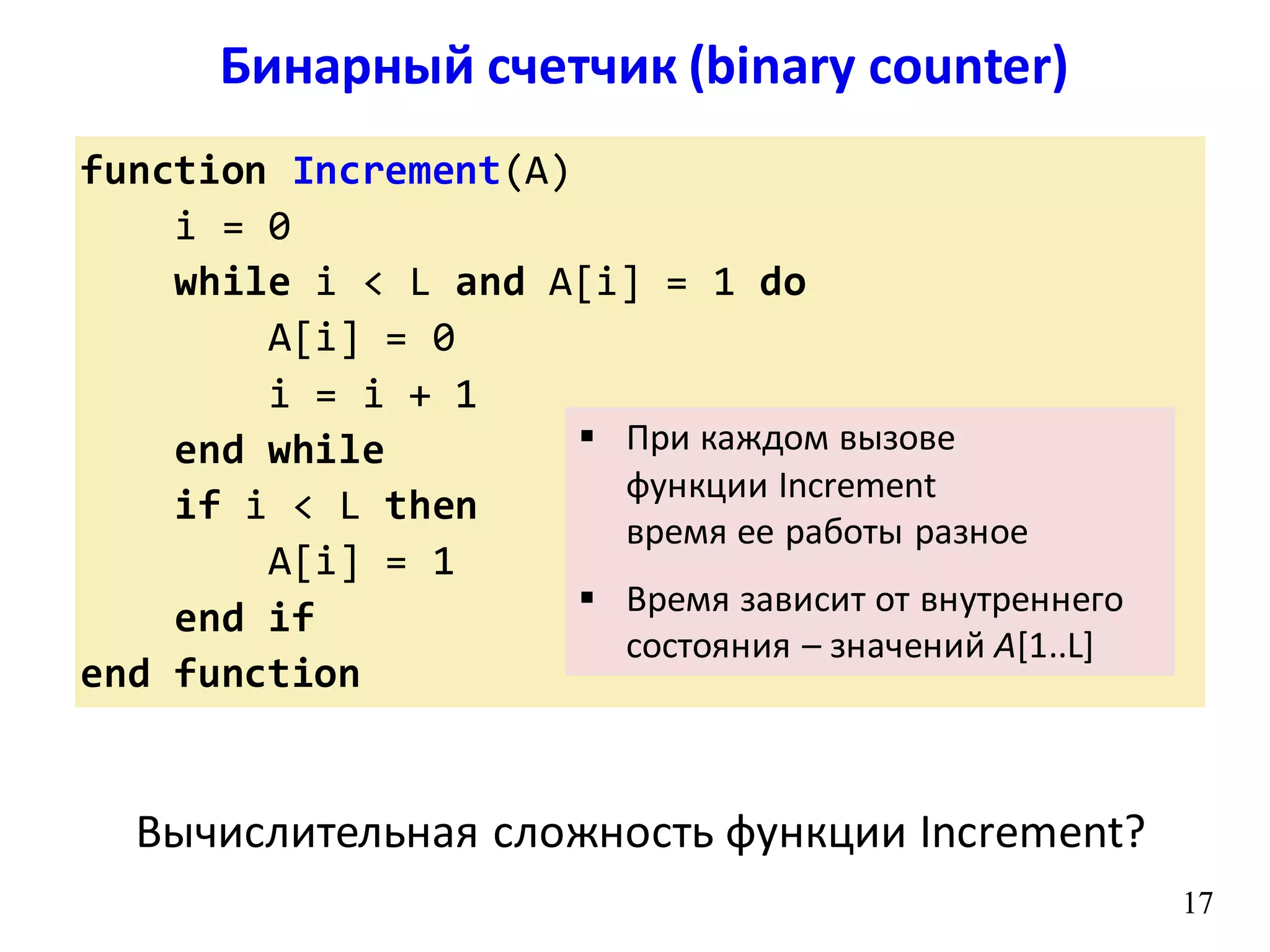 Бинарный счетчик (binary counter)
17
function Increment(A)
i = 0
while i < L and A[i] = 1 do
A[i] = 0
i = i + 1
end while
if i < L then
A[i] = 1
end if
end function
17
 При каждом вызове
функции Increment
время ее работы разное
 Время зависит от внутреннего
состояния – значений A[1..L]
Вычислительная сложность функции Increment?
 