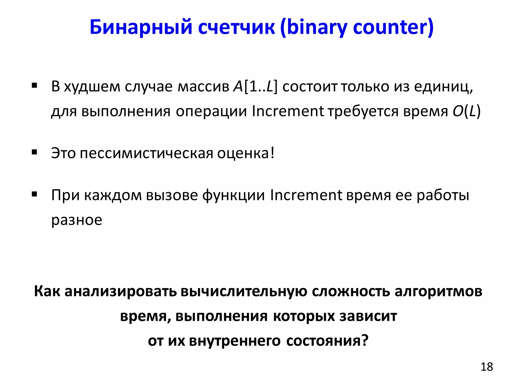 Бинарный счетчик (binary counter)
18
 В худшем случае массив A[1..L] состоит только из единиц,
для выполнения операции Increment требуется время O(L)
 Это пессимистическая оценка!
 При каждом вызове функции Increment время ее работы
разное
18
Как анализировать вычислительную сложность алгоритмов
время, выполнения которых зависит
от их внутреннего состояния?
 