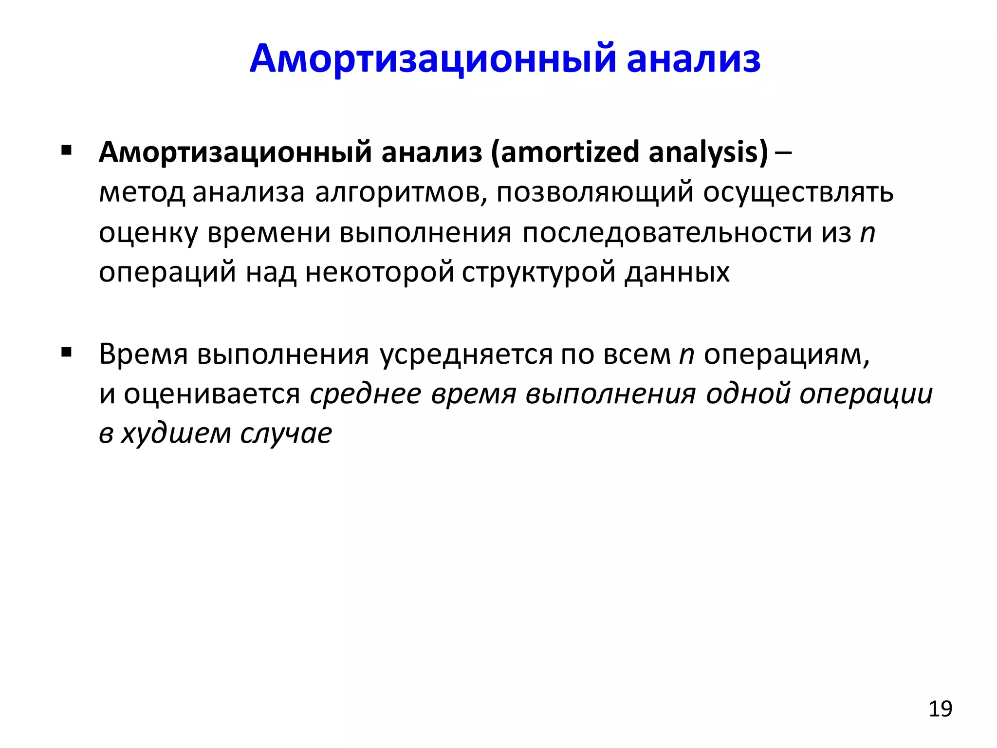 Амортизационный анализ
19
 Амортизационный анализ (amortized analysis) –
метод анализа алгоритмов, позволяющий осуществлять
оценку времени выполнения последовательности из n
операций над некоторой структурой данных
 Время выполнения усредняется по всем n операциям,
и оценивается среднее время выполнения одной операции
в худшем случае
19
 