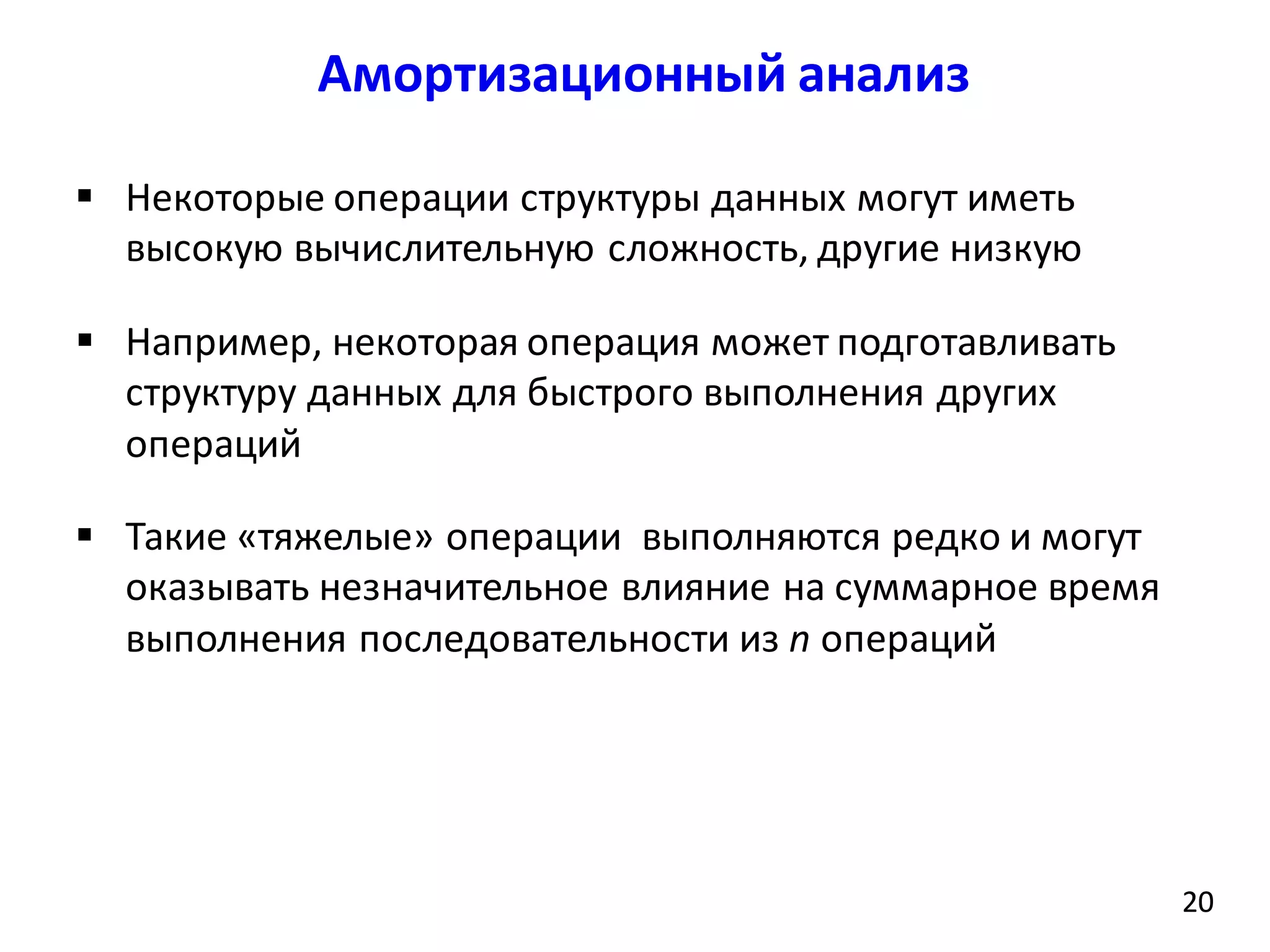 Амортизационный анализ
20
 Некоторые операции структуры данных могут иметь
высокую вычислительную сложность, другие низкую
 Например, некоторая операция может подготавливать
структуру данных для быстрого выполнения других
операций
 Такие «тяжелые» операции выполняются редко и могут
оказывать незначительное влияние на суммарное время
выполнения последовательности из n операций
20
 