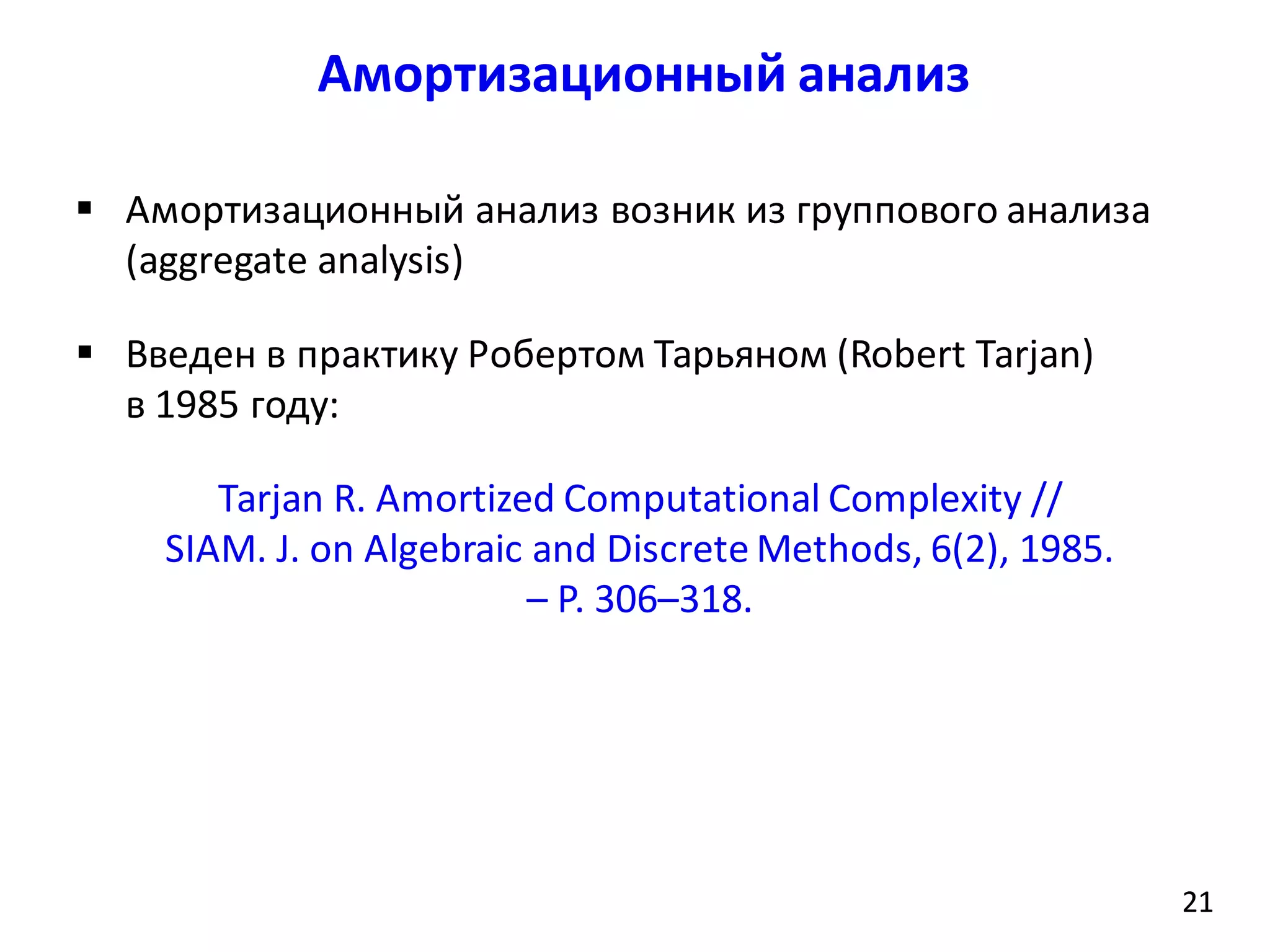 Амортизационный анализ
21
 Амортизационный анализ возник из группового анализа
(aggregate analysis)
 Введен в практику Робертом Тарьяном (Robert Tarjan)
в 1985 году:
Tarjan R. Amortized Computational Complexity //
SIAM. J. on Algebraic and Discrete Methods, 6(2), 1985.
– P. 306–318.
21
 
