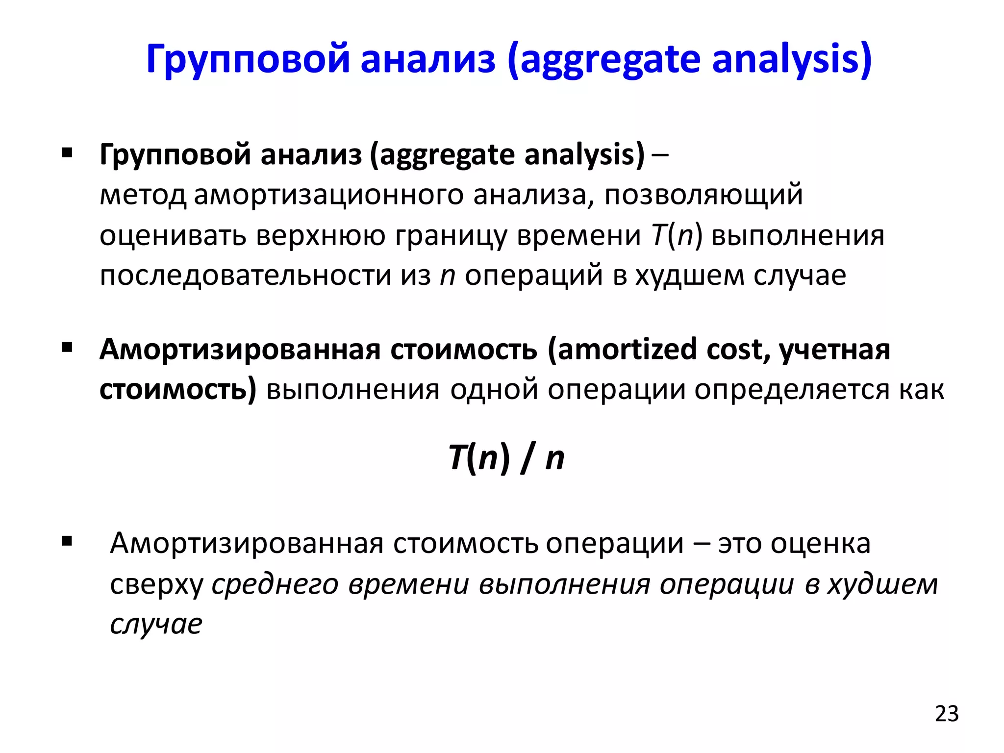 Групповой анализ (аggregate analysis)
23
 Групповой анализ (aggregate analysis) –
метод амортизационного анализа, позволяющий
оценивать верхнюю границу времени T(n) выполнения
последовательности из n операций в худшем случае
 Амортизированная стоимость (amortized cost, учетная
стоимость) выполнения одной операции определяется как
T(n) / n
 Амортизированная стоимость операции – это оценка
сверху среднего времени выполнения операции в худшем
случае
23
 