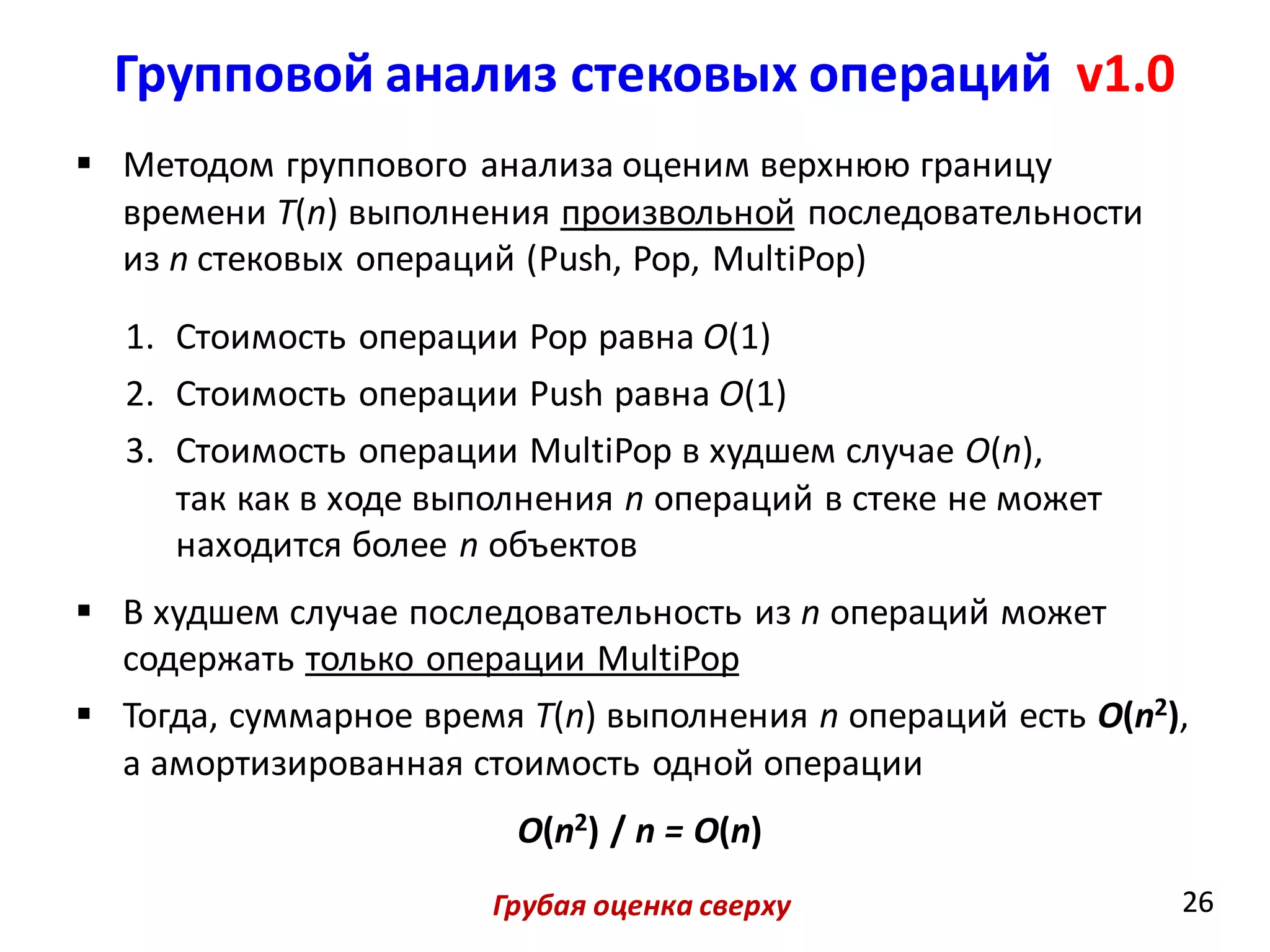 Групповой анализ стековых операций v1.0
26
 Методом группового анализа оценим верхнюю границу
времени T(n) выполнения произвольной последовательности
из n стековых операций (Push, Pop, MultiPop)
1. Стоимость операции Pop равна O(1)
2. Стоимость операции Push равна O(1)
3. Стоимость операции MultiPop в худшем случае O(n),
так как в ходе выполнения n операций в стеке не может
находится более n объектов
 В худшем случае последовательность из n операций может
содержать только операции MultiPop
 Тогда, суммарное время T(n) выполнения n операций есть O(n2),
а амортизированная стоимость одной операции
O(n2) / n = O(n)
26Грубая оценка сверху
 