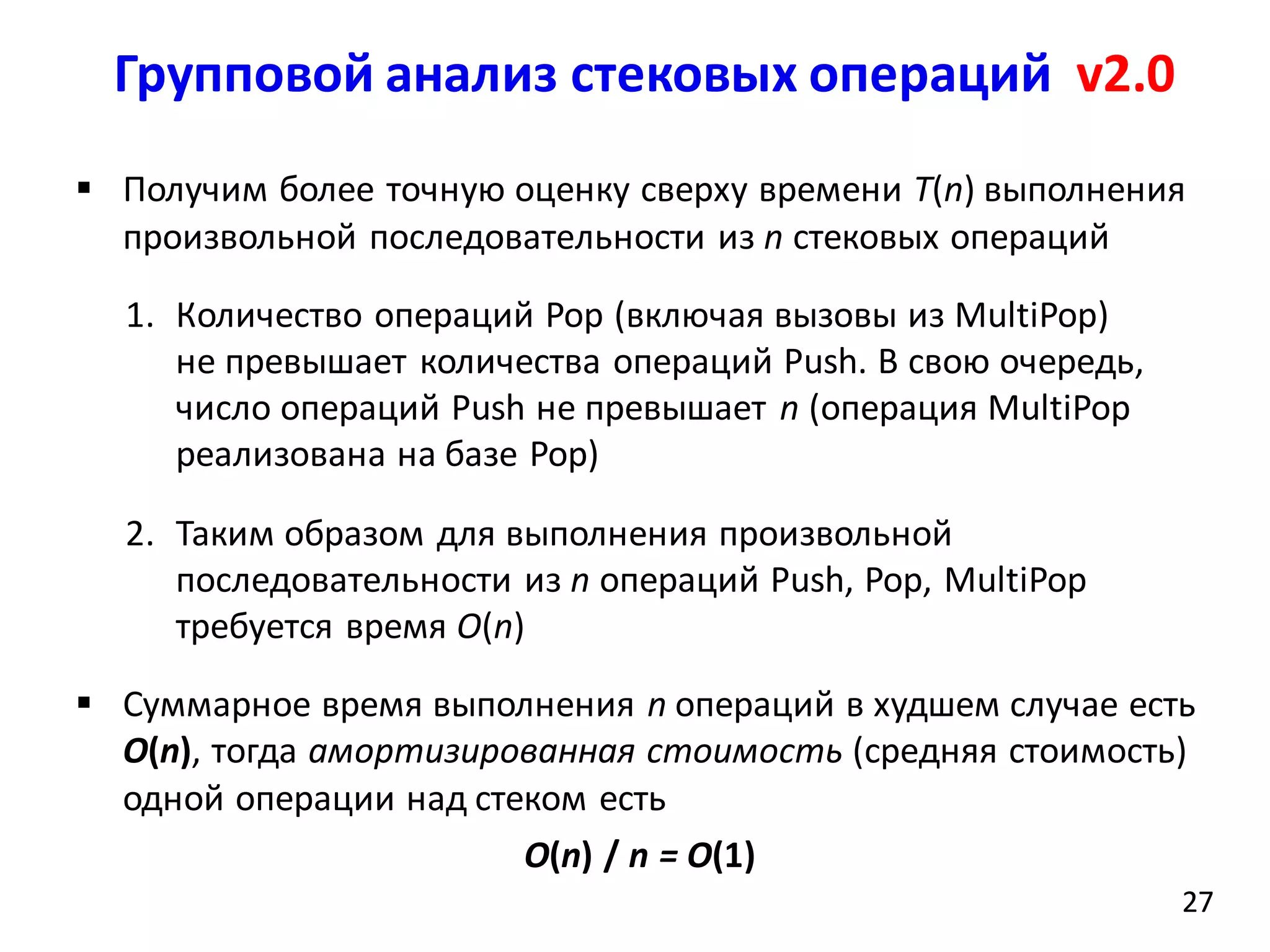 Групповой анализ стековых операций v2.0
27
 Получим более точную оценку сверху времени T(n) выполнения
произвольной последовательности из n стековых операций
1. Количество операций Pop (включая вызовы из MultiPop)
не превышает количества операций Push. В свою очередь,
число операций Push не превышает n (операция MultiPop
реализована на базе Pop)
2. Таким образом для выполнения произвольной
последовательности из n операций Push, Pop, MultiPop
требуется время O(n)
 Суммарное время выполнения n операций в худшем случае есть
O(n), тогда амортизированная стоимость (средняя стоимость)
одной операции над стеком есть
O(n) / n = O(1)
27
 