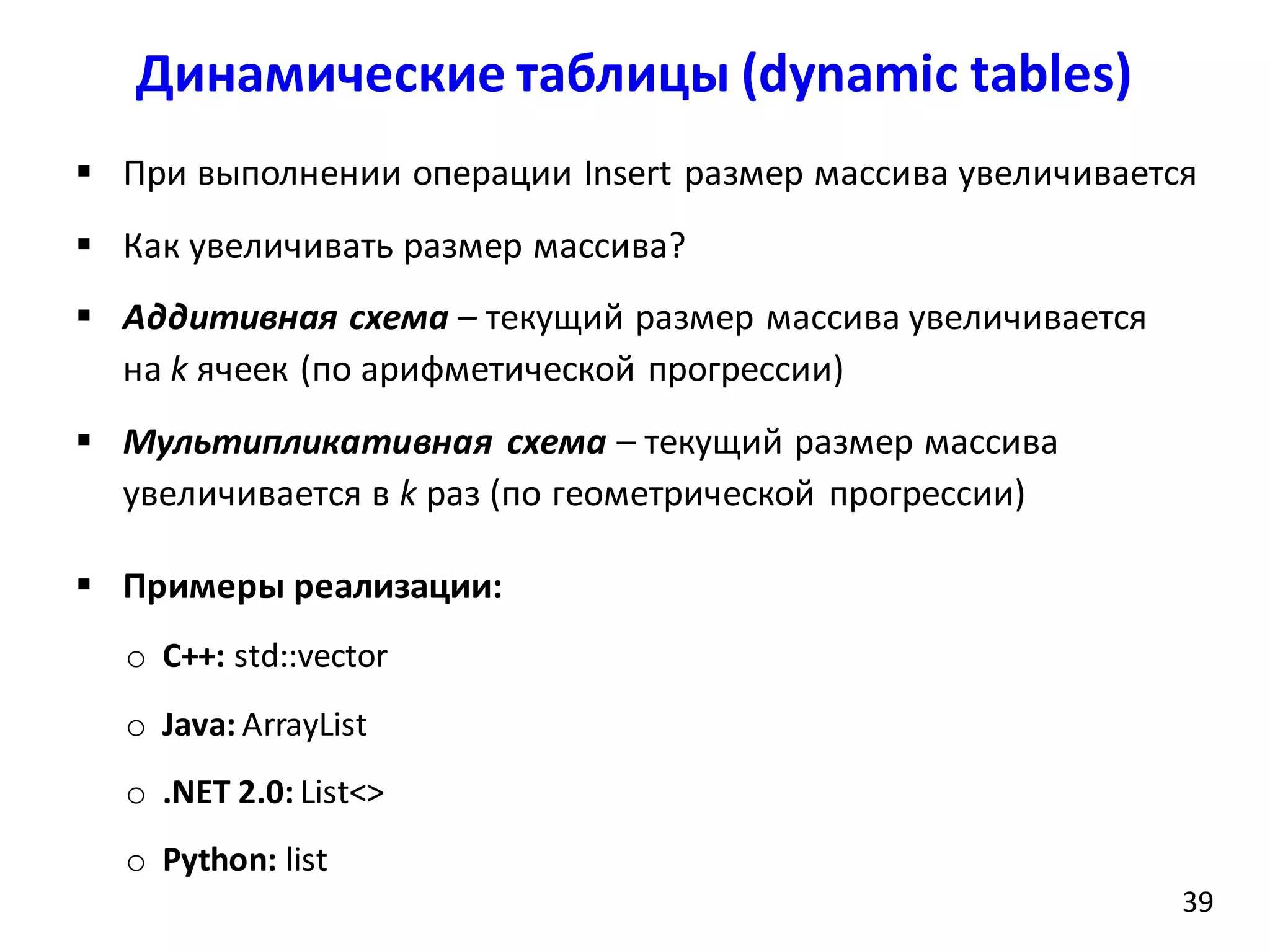 Динамические таблицы (dynamic tables)
39
 При выполнении операции Insert размер массива увеличивается
 Как увеличивать размер массива?
 Аддитивная схема – текущий размер массива увеличивается
на k ячеек (по арифметической прогрессии)
 Мультипликативная схема – текущий размер массива
увеличивается в k раз (по геометрической прогрессии)
 Примеры реализации:
o С++: std::vector
o Java: ArrayList
o .NET 2.0: List<>
o Python: list
 