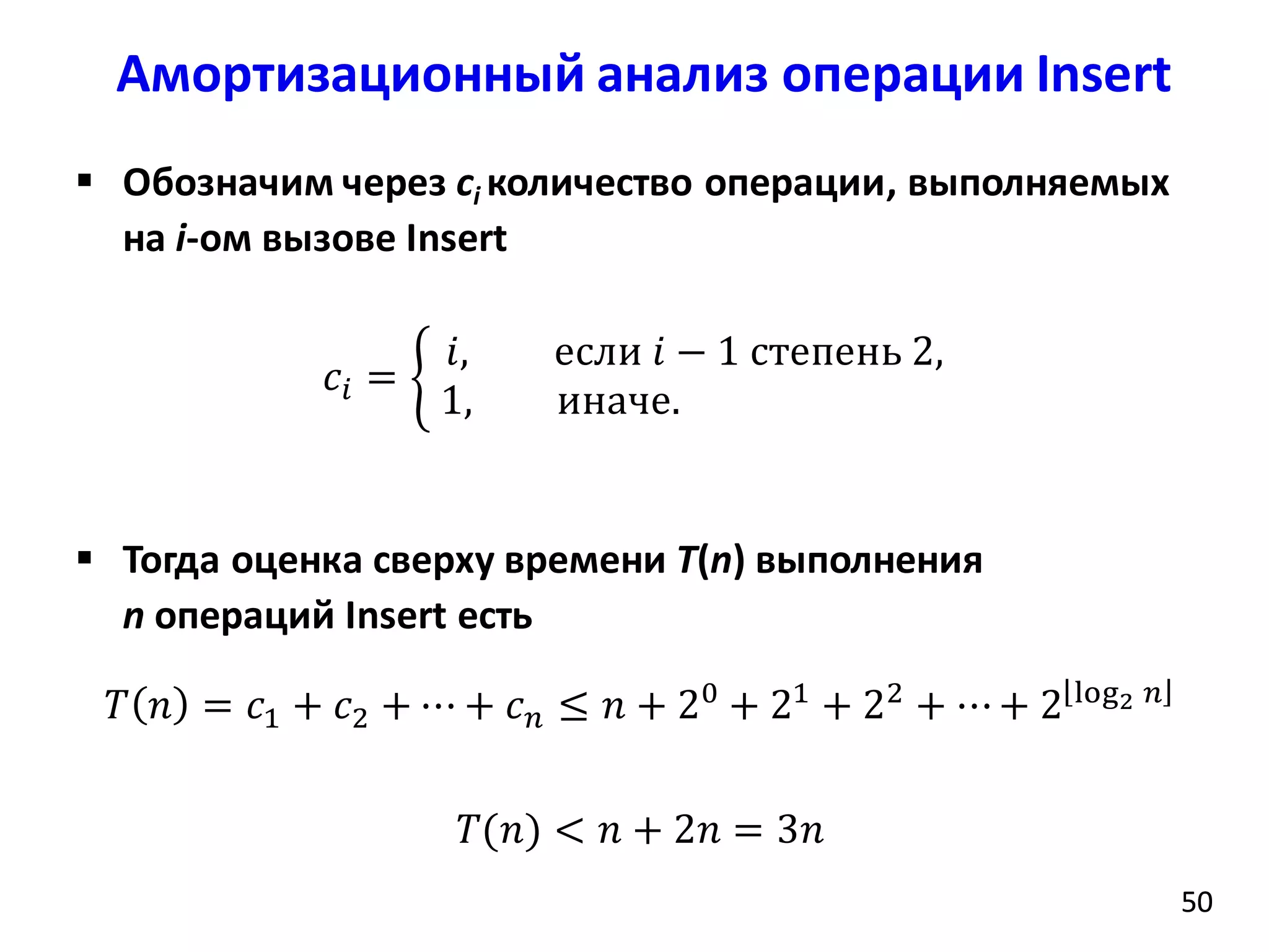 Амортизационный анализ операции Insert
5050
 Обозначим через ci количество операции, выполняемых
на i-ом вызове Insert
𝑐𝑖 =
𝑖, если 𝑖 − 1 степень 2,
1, иначе.
 Тогда оценка сверху времени T(n) выполнения
n операций Insert есть
𝑇 𝑛 = 𝑐1 + 𝑐2 + ⋯ + 𝑐 𝑛 ≤ 𝑛 + 20
+ 21
+ 22
+ ⋯+ 2 log2 𝑛
𝑇(𝑛) < 𝑛 + 2𝑛 = 3𝑛
 