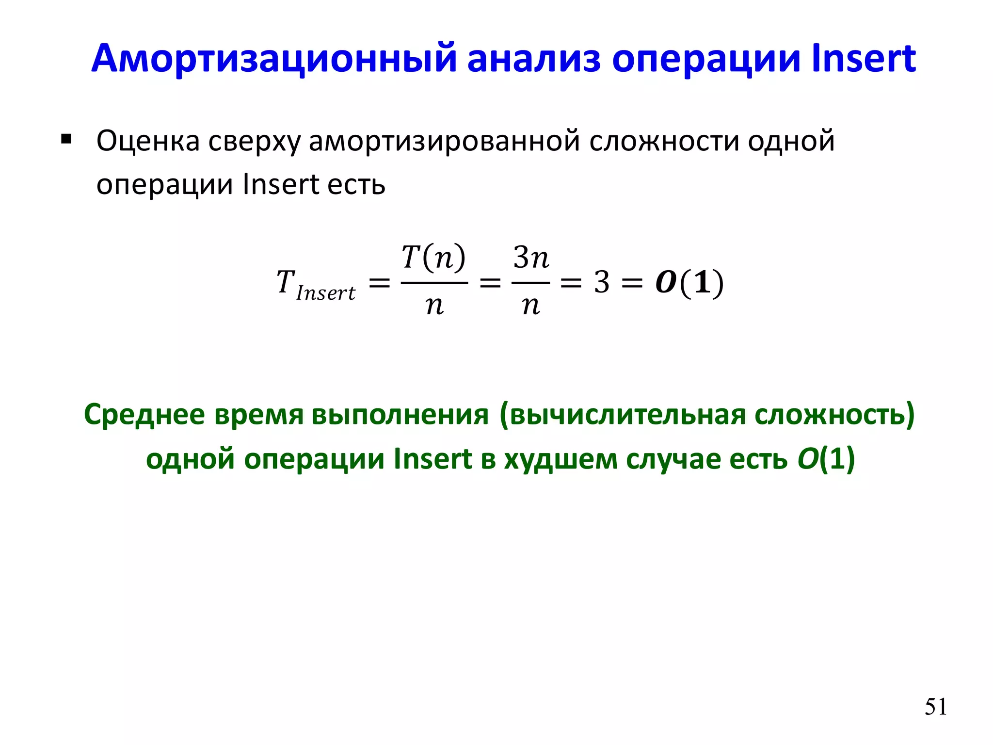 5151
 Оценка сверху амортизированной сложности одной
операции Insert есть
𝑇𝐼𝑛𝑠𝑒𝑟𝑡 =
𝑇 𝑛
𝑛
=
3𝑛
𝑛
= 3 = 𝑶(𝟏)
Среднее время выполнения (вычислительная сложность)
одной операции Insert в худшем случае есть O(1)
Амортизационный анализ операции Insert
 