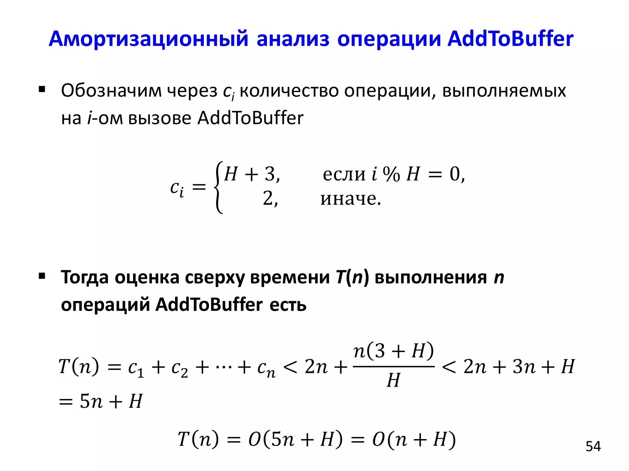 Амортизационный анализ операции AddToBuffer
5454
 Обозначим через ci количество операции, выполняемых
на i-ом вызове AddToBuffer
𝑐𝑖 =
𝐻 + 3, если 𝑖 % 𝐻 = 0,
2, иначе.
 Тогда оценка сверху времени T(n) выполнения n
операций AddToBuffer есть
𝑇 𝑛 = 𝑐1 + 𝑐2 + ⋯ + 𝑐 𝑛 < 2𝑛 +
𝑛 3 + 𝐻
𝐻
< 2𝑛 + 3𝑛 + 𝐻
= 5𝑛 + 𝐻
𝑇 𝑛 = 𝑂 5𝑛 + 𝐻 = 𝑂(𝑛 + 𝐻)
 