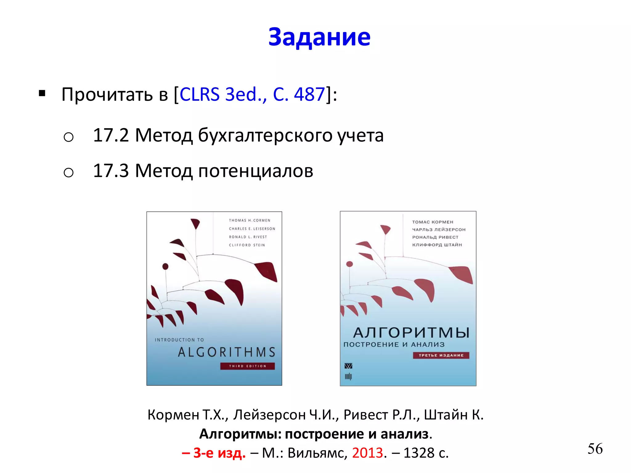 Задание
56
 Прочитать в [CLRS 3ed., С. 487]:
o 17.2 Метод бухгалтерского учета
o 17.3 Метод потенциалов
Кормен Т.Х., Лейзерсон Ч.И., Ривест Р.Л., Штайн К.
Алгоритмы: построение и анализ.
– 3-е изд. – М.: Вильямс, 2013. – 1328 с.
 
