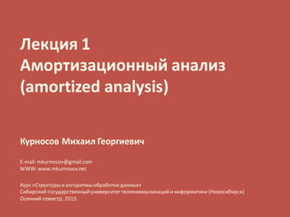 Лекция 1
Амортизационный анализ
(amortized analysis)
Курносов Михаил Георгиевич
E-mail: mkurnosov@gmail.com
WWW: www.mkurnosov.net
Курс «Структуры иалгоритмы обработкиданных»
Сибирский государственныйуниверситет телекоммуникацийиинформатики (Новосибирск)
Осенний семестр, 2015
 