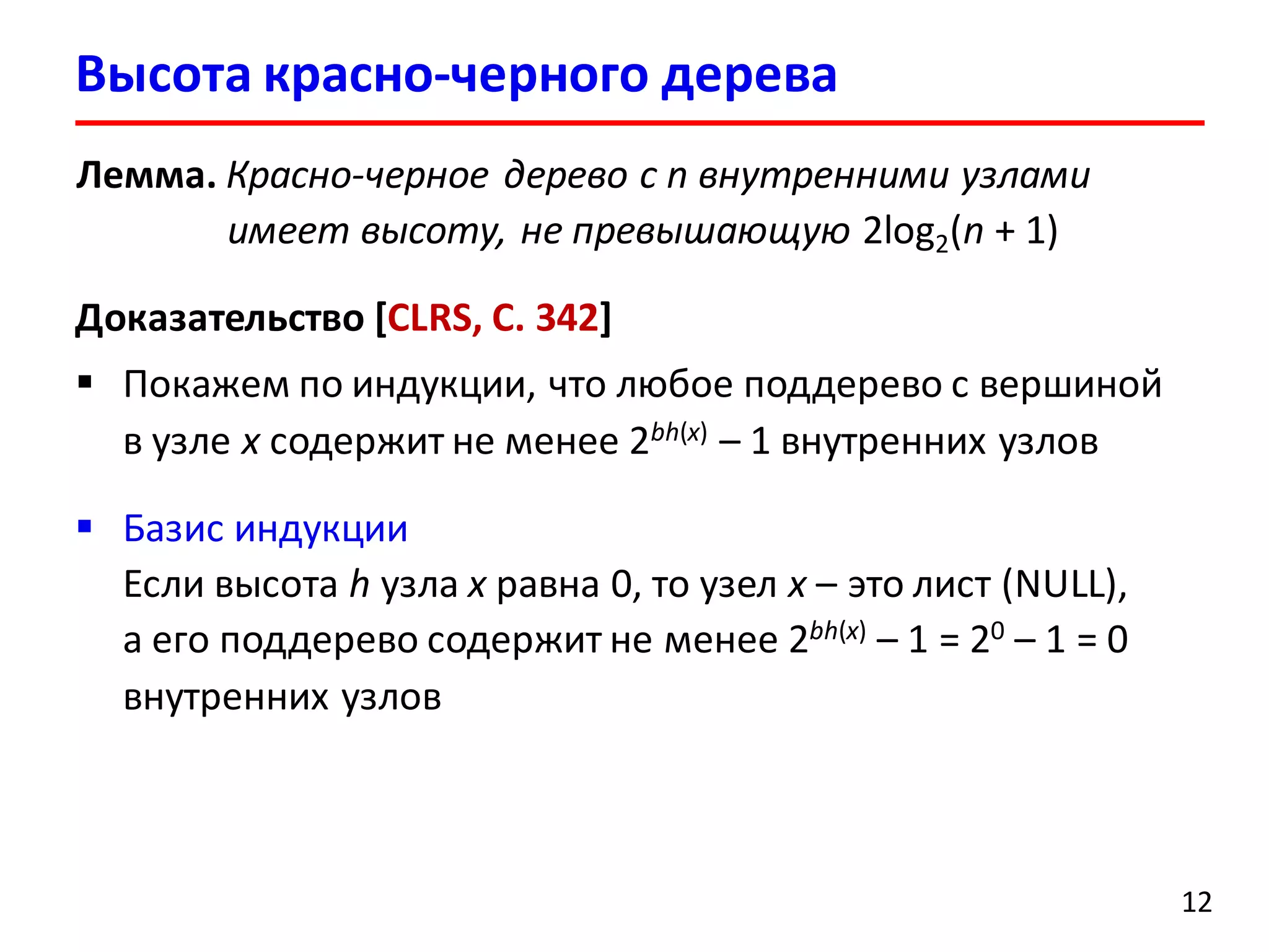 Лемма. Красно-черное дерево с n внутренними узлами
имеет высоту, не превышающую 2log2(n + 1)
Доказательство [CLRS, С. 342]
 Покажем по индукции, что любое поддерево с вершиной
в узле x содержит не менее 2bh(x) – 1 внутренних узлов
 Базис индукции
Если высота h узла x равна 0, то узел x – это лист (NULL),
а его поддерево содержит не менее 2bh(x) – 1 = 20 – 1 = 0
внутренних узлов
Высота красно-черного дерева
12
 