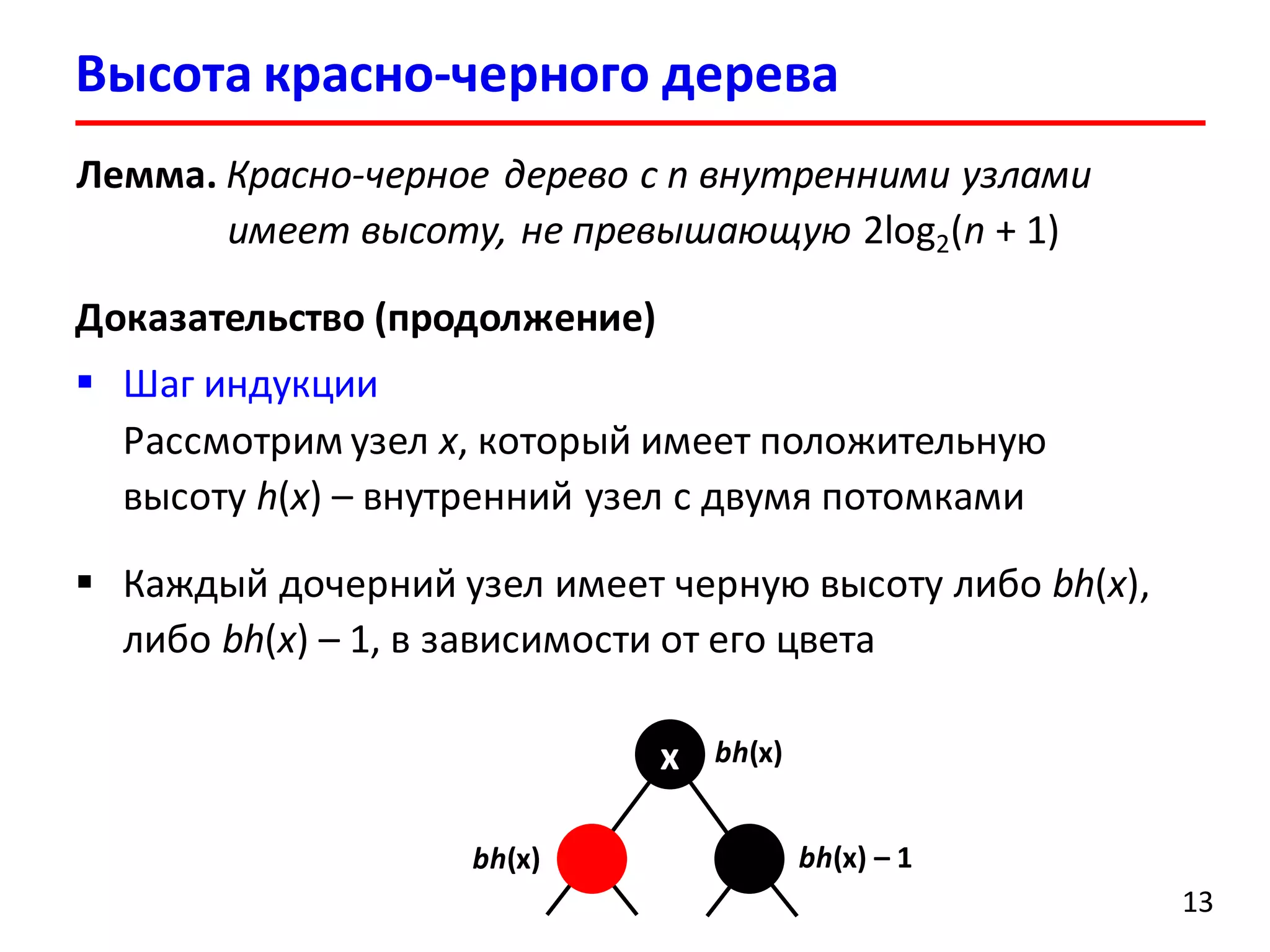 13
Лемма. Красно-черное дерево с n внутренними узлами
имеет высоту, не превышающую 2log2(n + 1)
Доказательство (продолжение)
 Шаг индукции
Рассмотрим узел x, который имеет положительную
высоту h(x) – внутренний узел с двумя потомками
 Каждый дочерний узел имеет черную высоту либо bh(x),
либо bh(x) – 1, в зависимости от его цвета
Высота красно-черного дерева
x bh(x)
bh(x) – 1bh(x)
 