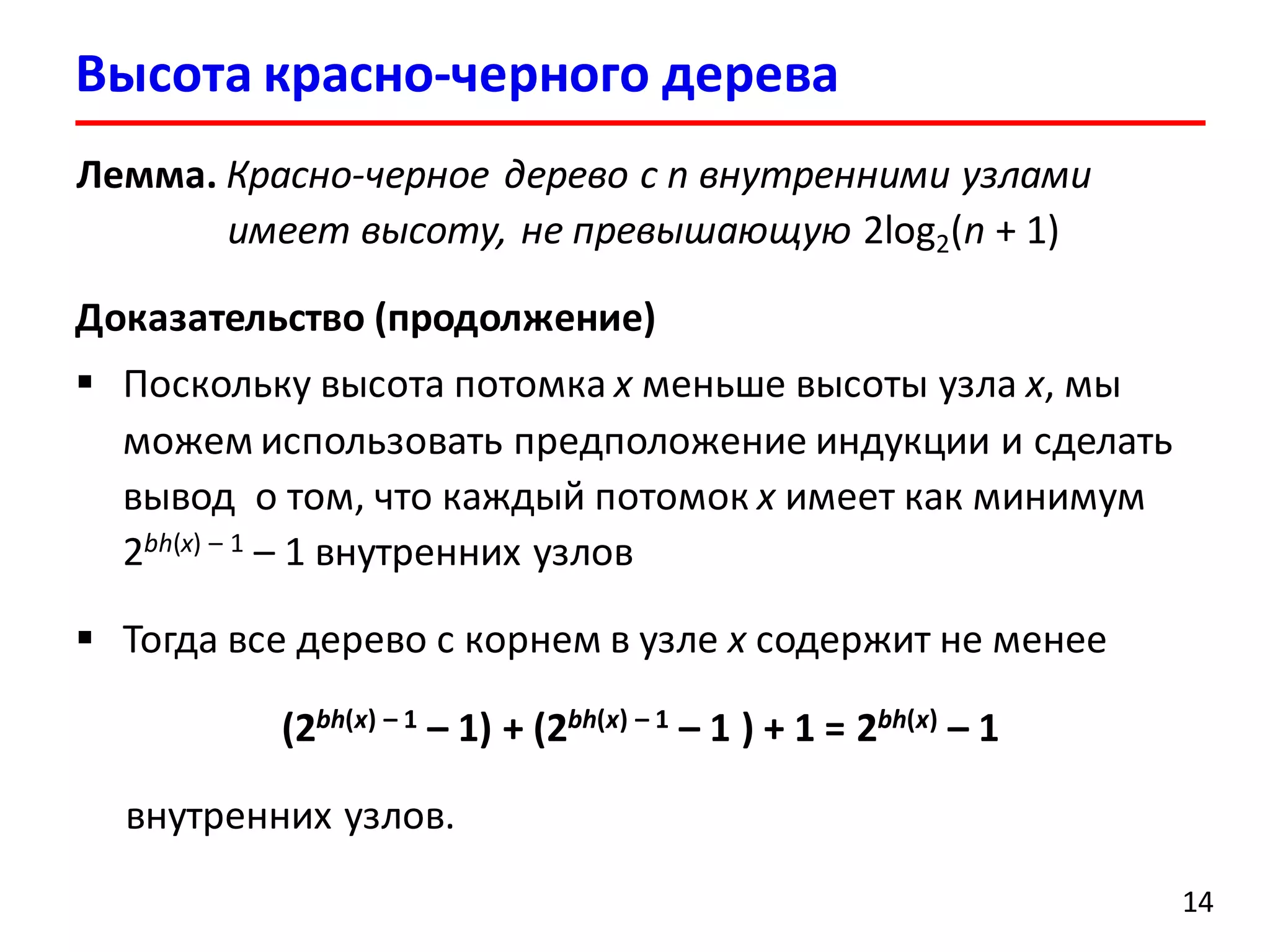 14
Лемма. Красно-черное дерево с n внутренними узлами
имеет высоту, не превышающую 2log2(n + 1)
Доказательство (продолжение)
 Поскольку высота потомка x меньше высоты узла x, мы
можем использовать предположение индукции и сделать
вывод о том, что каждый потомок x имеет как минимум
2bh(x) – 1 – 1 внутренних узлов
 Тогда все дерево с корнем в узле x содержит не менее
(2bh(x) – 1 – 1) + (2bh(x) – 1 – 1 ) + 1 = 2bh(x) – 1
внутренних узлов.
Высота красно-черного дерева
 