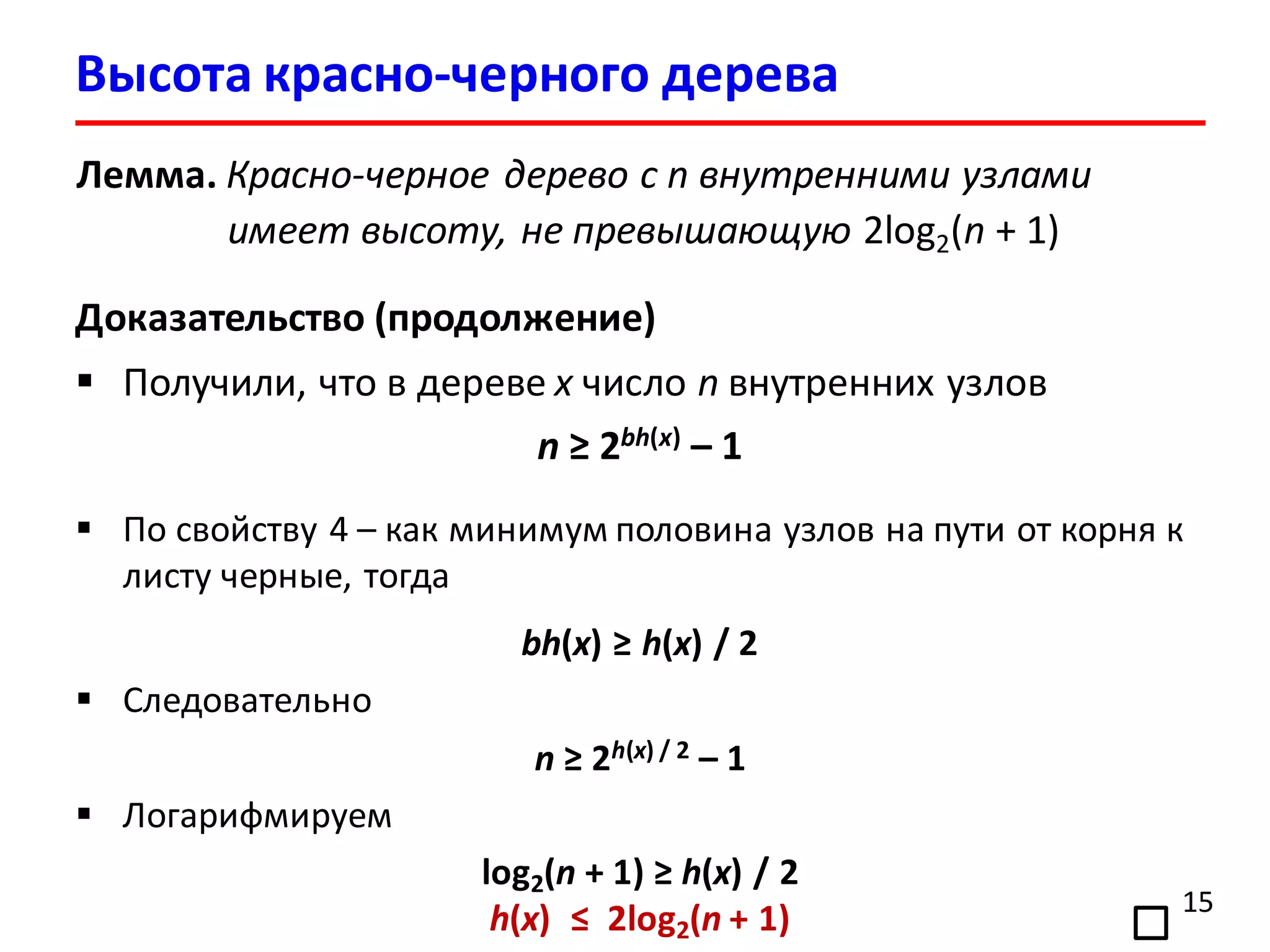 15
Лемма. Красно-черное дерево с n внутренними узлами
имеет высоту, не превышающую 2log2(n + 1)
Доказательство (продолжение)
 Получили, что в дереве x число n внутренних узлов
n ≥ 2bh(x) – 1
 По свойству 4 – как минимум половина узлов на пути от корня к
листу черные, тогда
bh(x) ≥ h(x) / 2
 Следовательно
n ≥ 2h(x) / 2 – 1
 Логарифмируем
log2(n + 1) ≥ h(x) / 2
h(x) ≤ 2log2(n + 1)
Высота красно-черного дерева
 