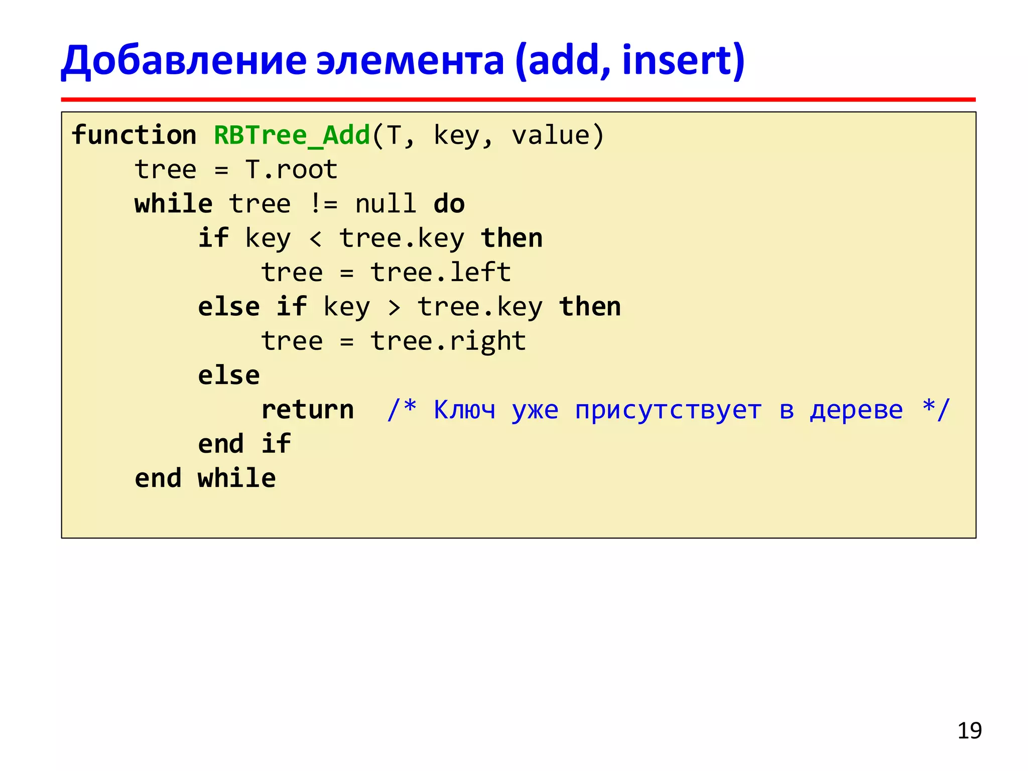 Добавление элемента (add, insert)
function RBTree_Add(T, key, value)
tree = T.root
while tree != null do
if key < tree.key then
tree = tree.left
else if key > tree.key then
tree = tree.right
else
return /* Ключ уже присутствует в дереве */
end if
end while
19
 