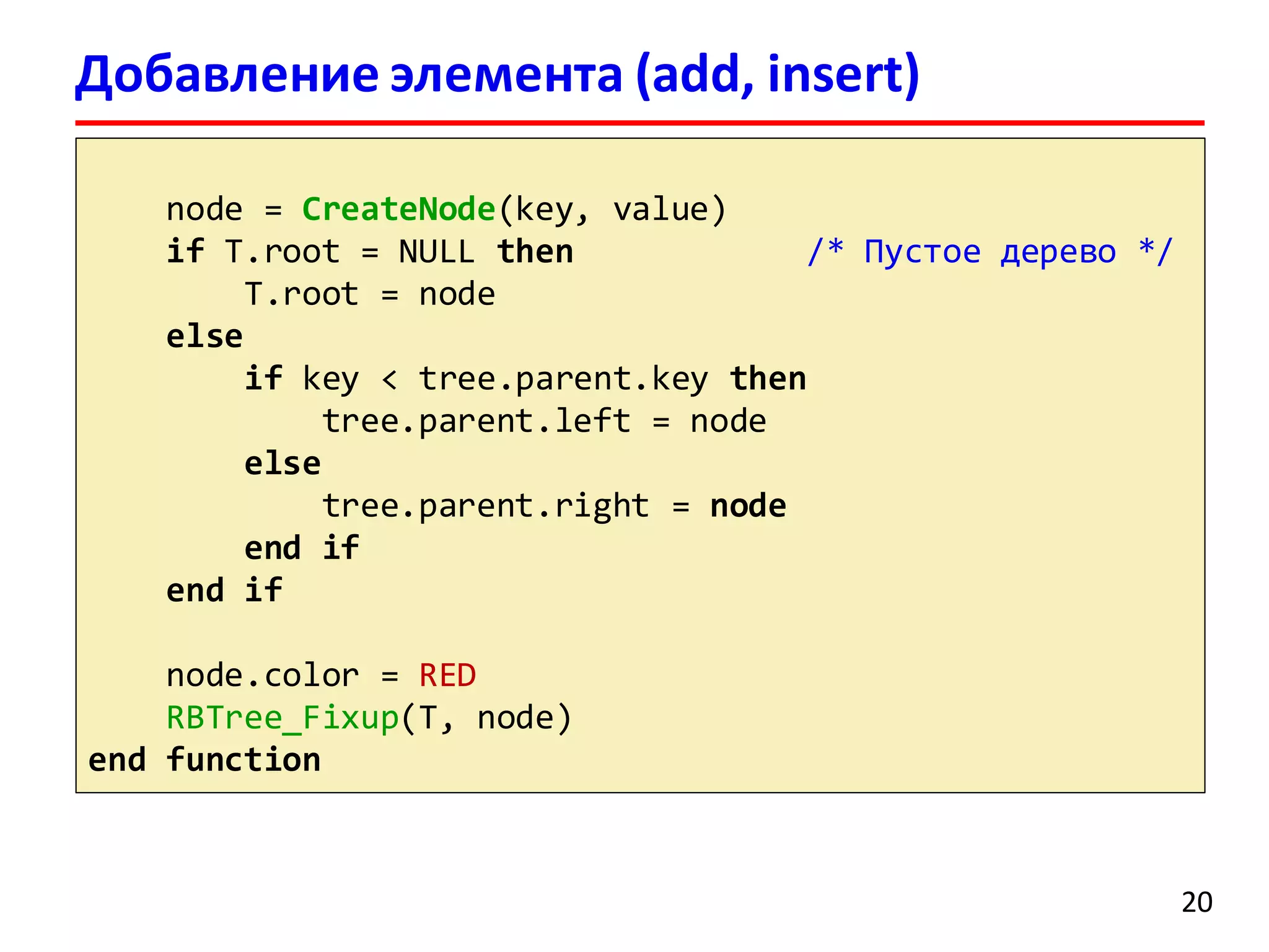 Добавление элемента (add, insert)
node = CreateNode(key, value)
if T.root = NULL then /* Пустое дерево */
T.root = node
else
if key < tree.parent.key then
tree.parent.left = node
else
tree.parent.right = node
end if
end if
node.color = RED
RBTree_Fixup(T, node)
end function
20
 