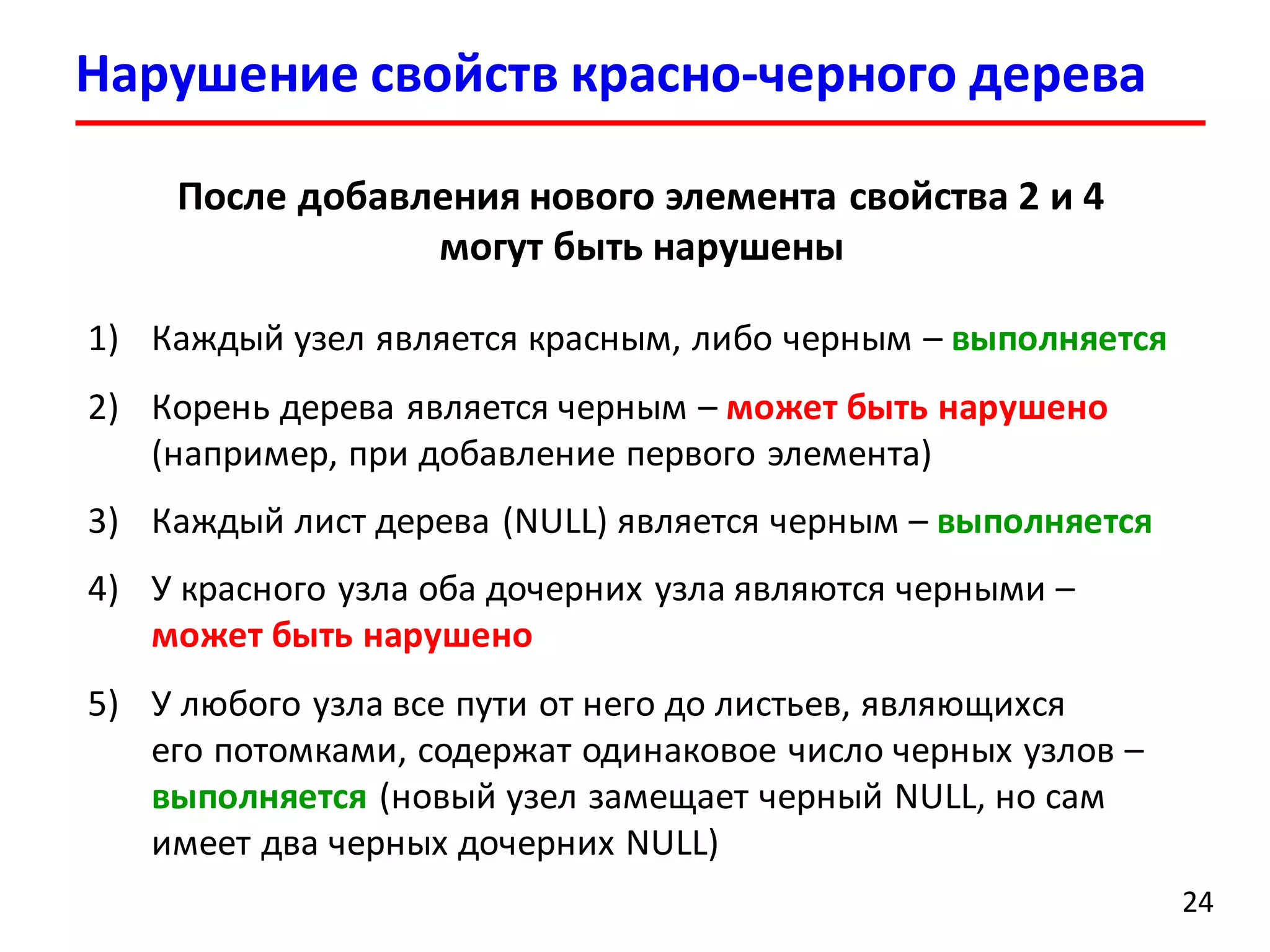 Нарушение свойств красно-черного дерева
24
После добавления нового элемента свойства 2 и 4
могут быть нарушены
1) Каждый узел является красным, либо черным – выполняется
2) Корень дерева является черным – может быть нарушено
(например, при добавление первого элемента)
3) Каждый лист дерева (NULL) является черным – выполняется
4) У красного узла оба дочерних узла являются черными –
может быть нарушено
5) У любого узла все пути от него до листьев, являющихся
его потомками, содержат одинаковое число черных узлов –
выполняется (новый узел замещает черный NULL, но сам
имеет два черных дочерних NULL)
 