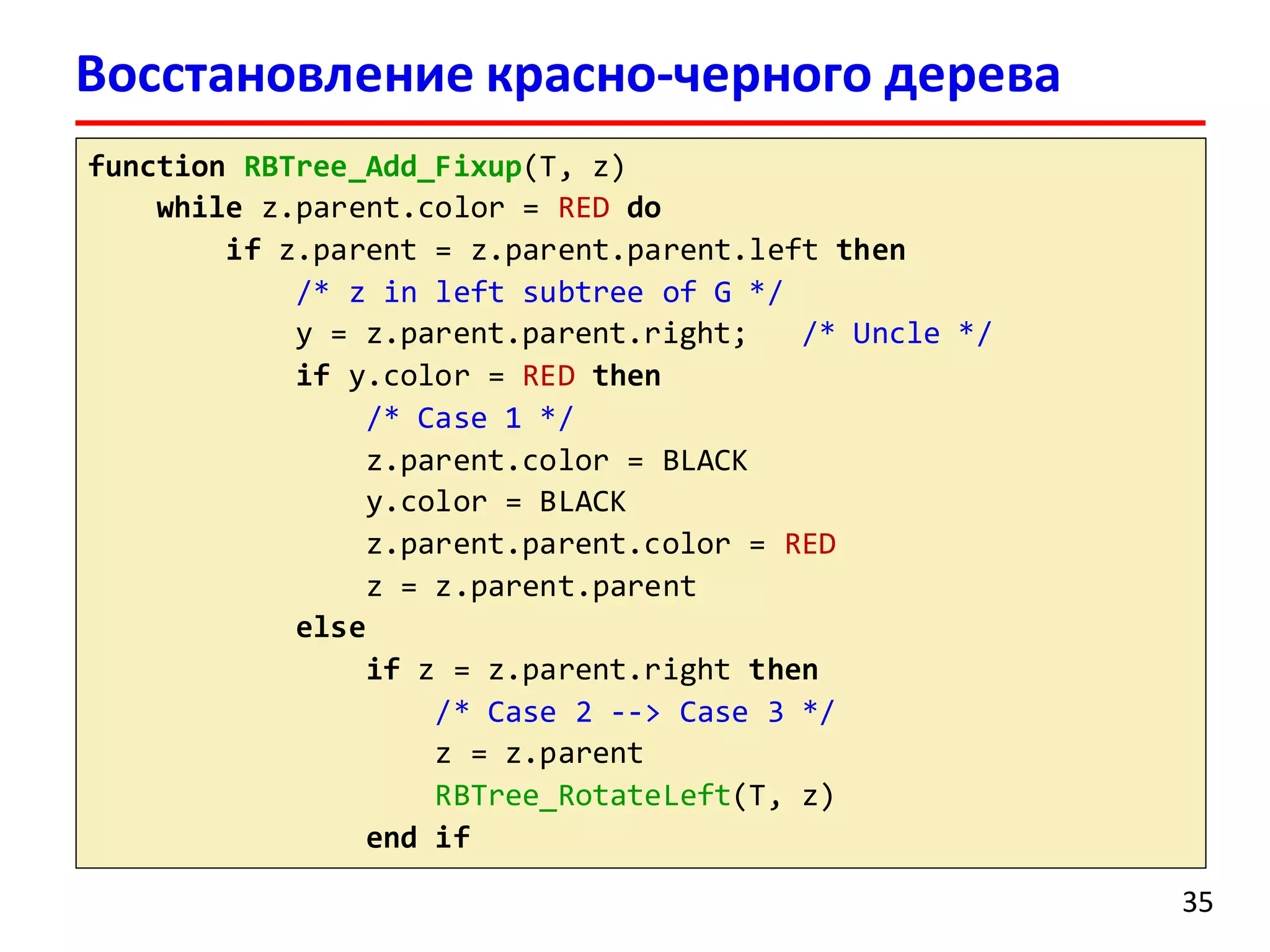 Восстановление красно-черного дерева
function RBTree_Add_Fixup(T, z)
while z.parent.color = RED do
if z.parent = z.parent.parent.left then
/* z in left subtree of G */
y = z.parent.parent.right; /* Uncle */
if y.color = RED then
/* Case 1 */
z.parent.color = BLACK
y.color = BLACK
z.parent.parent.color = RED
z = z.parent.parent
else
if z = z.parent.right then
/* Case 2 --> Case 3 */
z = z.parent
RBTree_RotateLeft(T, z)
end if
35
 