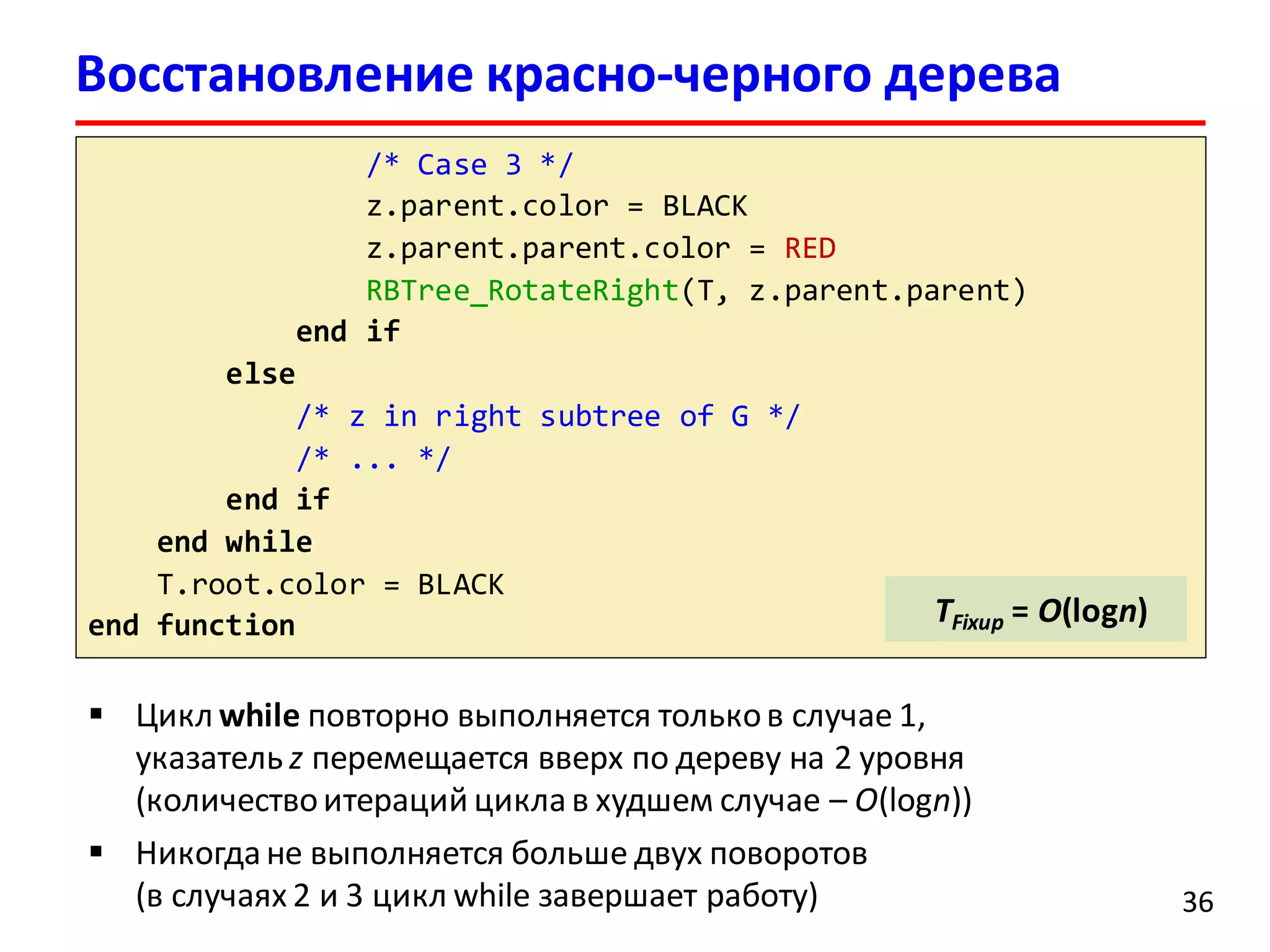 36
/* Case 3 */
z.parent.color = BLACK
z.parent.parent.color = RED
RBTree_RotateRight(T, z.parent.parent)
end if
else
/* z in right subtree of G */
/* ... */
end if
end while
T.root.color = BLACK
end function TFixup = O(logn)
Восстановление красно-черного дерева
 Цикл while повторно выполняется тольков случае 1,
указатель z перемещается вверх по дереву на 2 уровня
(количествоитераций циклав худшем случае – O(logn))
 Никогда не выполняется больше двух поворотов
(в случаях 2 и 3 цикл while завершает работу)
 