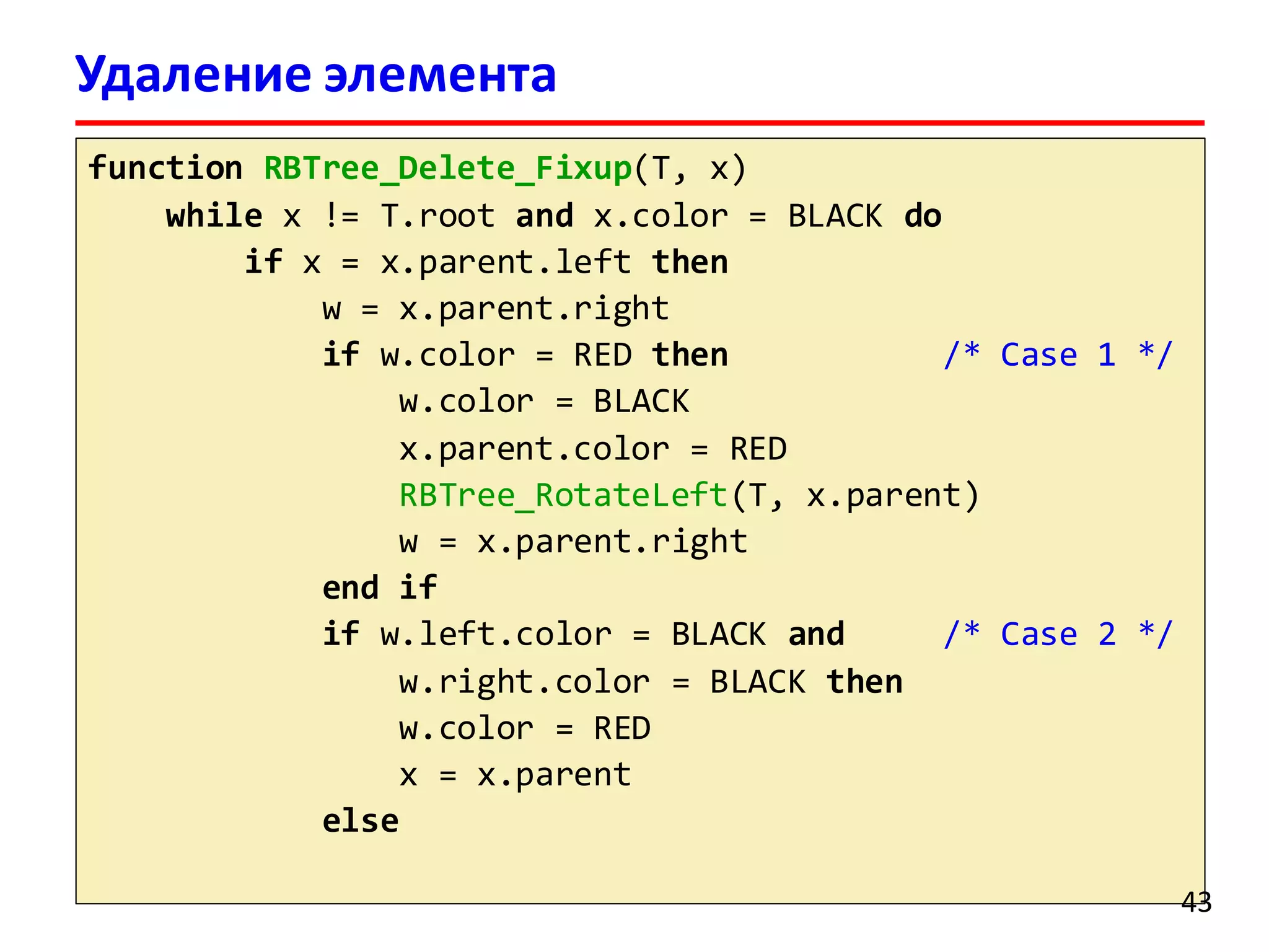 Удаление элемента
красно-черного дереваfunction RBTree_Delete_Fixup(T, x)
while x != T.root and x.color = BLACK do
if x = x.parent.left then
w = x.parent.right
if w.color = RED then /* Case 1 */
w.color = BLACK
x.parent.color = RED
RBTree_RotateLeft(T, x.parent)
w = x.parent.right
end if
if w.left.color = BLACK and /* Case 2 */
w.right.color = BLACK then
w.color = RED
x = x.parent
else
43
 