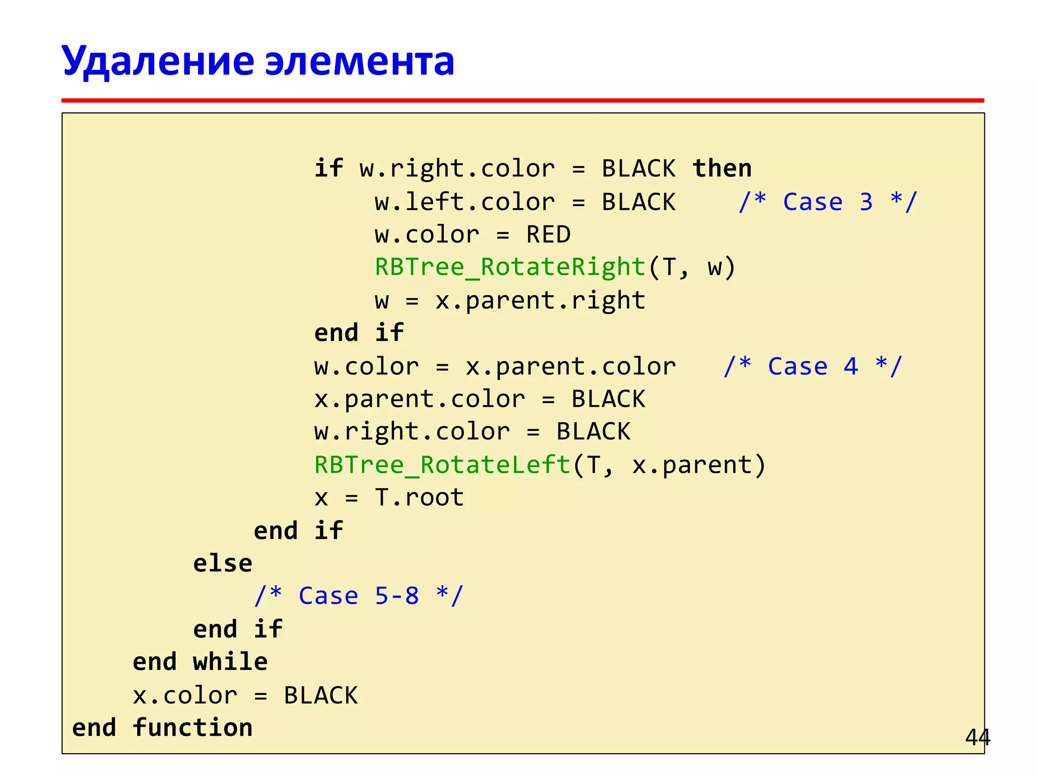 Удаление элемента
красно-черного дерева
if w.right.color = BLACK then
w.left.color = BLACK /* Case 3 */
w.color = RED
RBTree_RotateRight(T, w)
w = x.parent.right
end if
w.color = x.parent.color /* Case 4 */
x.parent.color = BLACK
w.right.color = BLACK
RBTree_RotateLeft(T, x.parent)
x = T.root
end if
else
/* Case 5-8 */
end if
end while
x.color = BLACK
end function 44
 