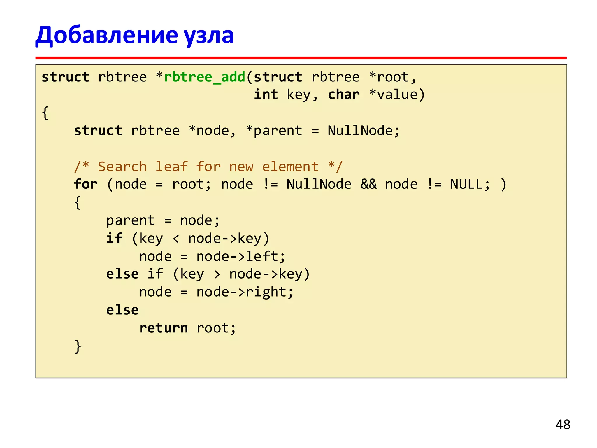 Добавление узла
struct rbtree *rbtree_add(struct rbtree *root,
int key, char *value)
{
struct rbtree *node, *parent = NullNode;
/* Search leaf for new element */
for (node = root; node != NullNode && node != NULL; )
{
parent = node;
if (key < node->key)
node = node->left;
else if (key > node->key)
node = node->right;
else
return root;
}
48
 