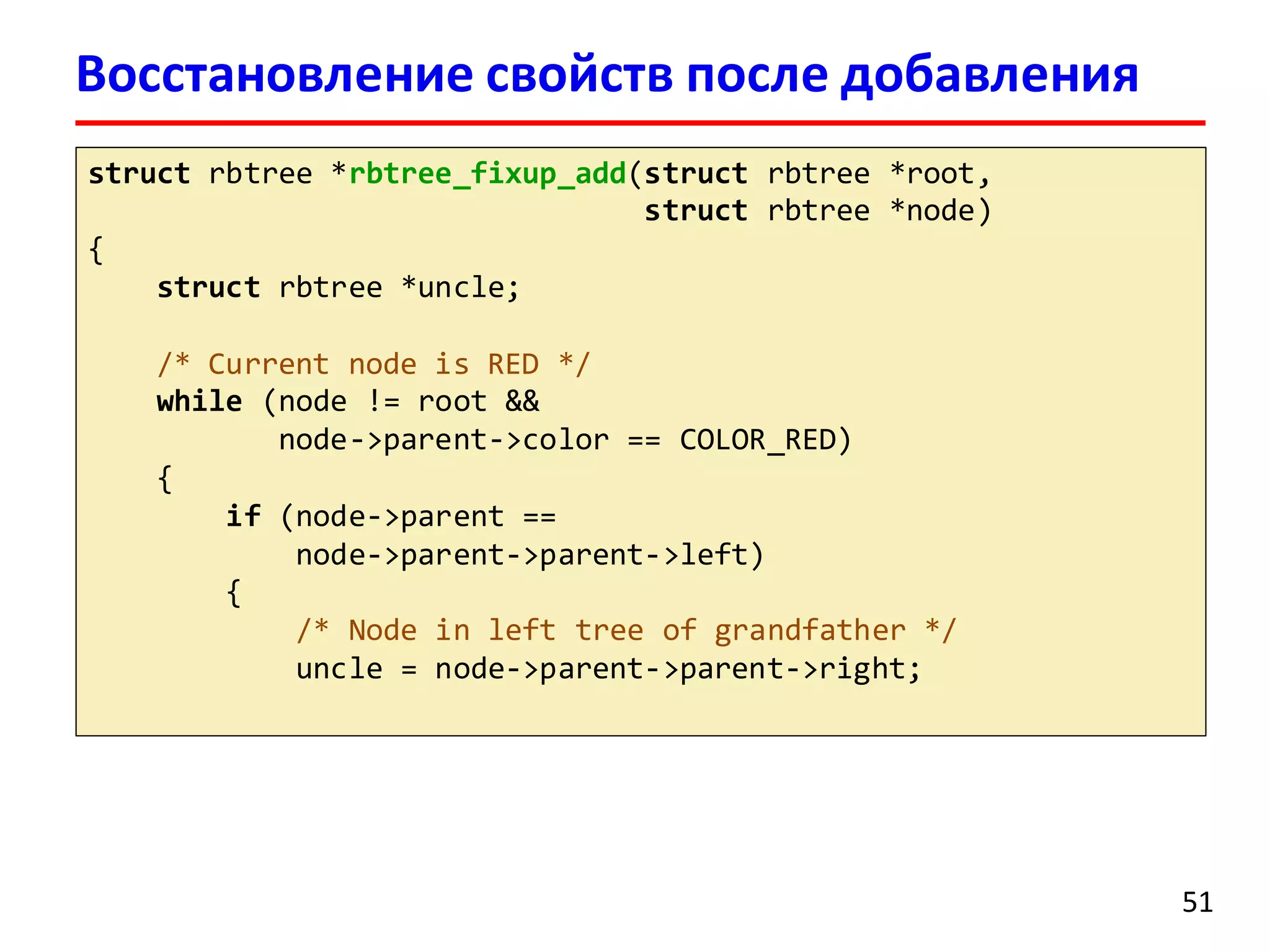Восстановление свойств после добавления
struct rbtree *rbtree_fixup_add(struct rbtree *root,
struct rbtree *node)
{
struct rbtree *uncle;
/* Current node is RED */
while (node != root &&
node->parent->color == COLOR_RED)
{
if (node->parent ==
node->parent->parent->left)
{
/* Node in left tree of grandfather */
uncle = node->parent->parent->right;
51
 
