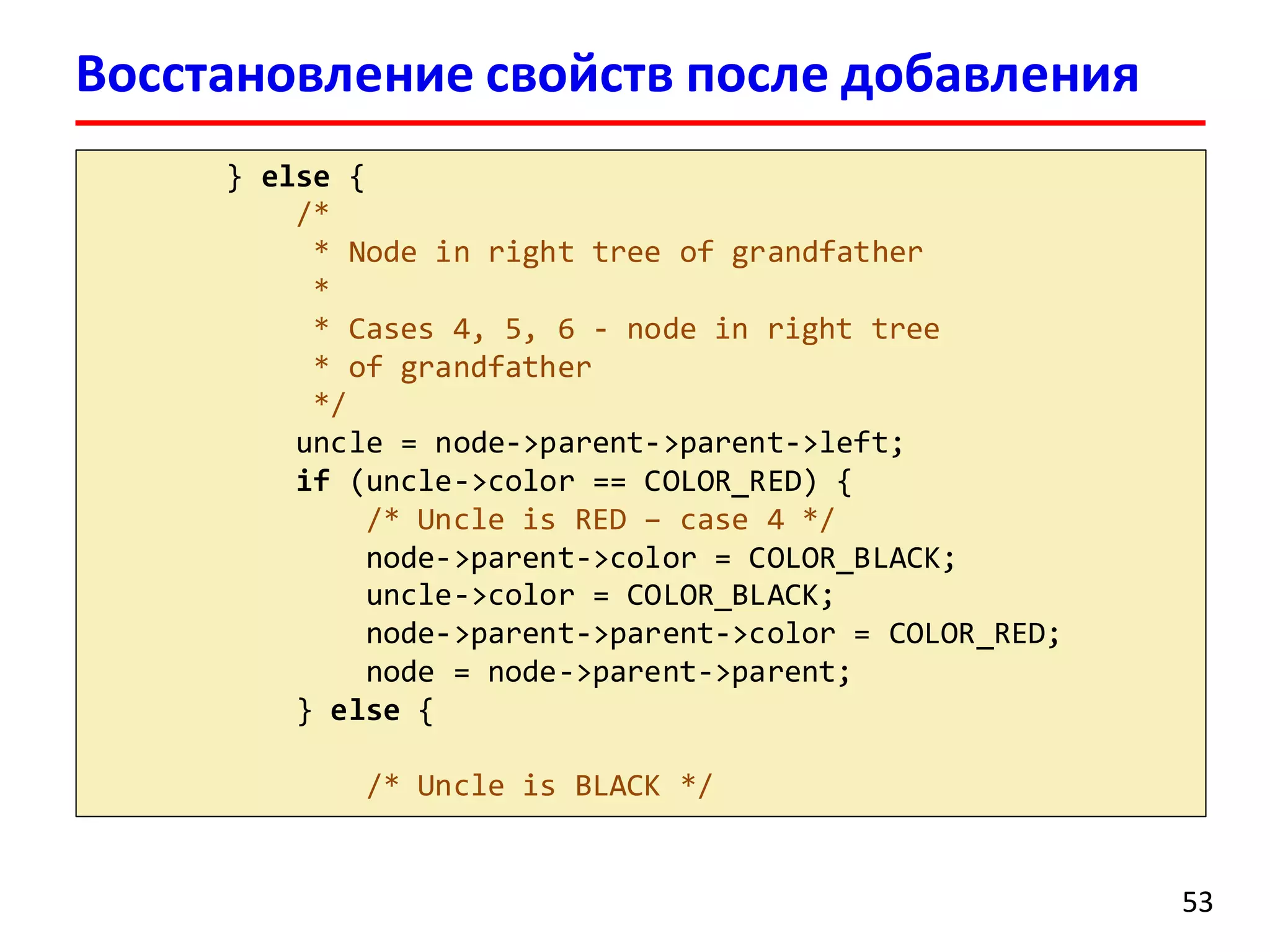 } else {
/*
* Node in right tree of grandfather
*
* Cases 4, 5, 6 - node in right tree
* of grandfather
*/
uncle = node->parent->parent->left;
if (uncle->color == COLOR_RED) {
/* Uncle is RED – case 4 */
node->parent->color = COLOR_BLACK;
uncle->color = COLOR_BLACK;
node->parent->parent->color = COLOR_RED;
node = node->parent->parent;
} else {
/* Uncle is BLACK */
53
Восстановление свойств после добавления
 