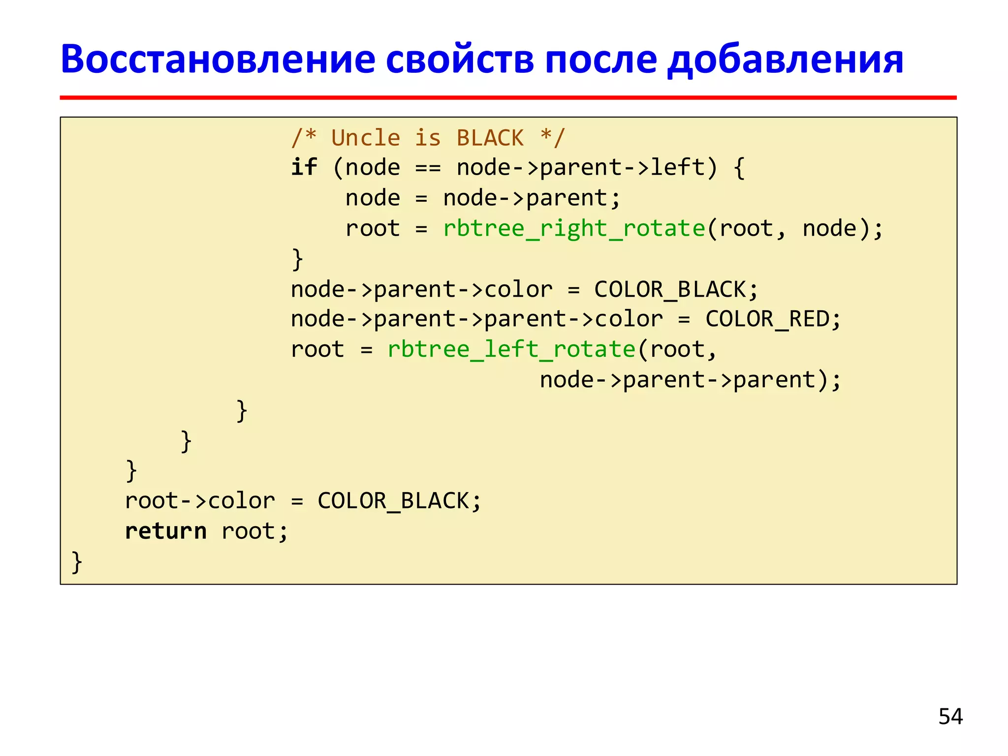/* Uncle is BLACK */
if (node == node->parent->left) {
node = node->parent;
root = rbtree_right_rotate(root, node);
}
node->parent->color = COLOR_BLACK;
node->parent->parent->color = COLOR_RED;
root = rbtree_left_rotate(root,
node->parent->parent);
}
}
}
root->color = COLOR_BLACK;
return root;
}
54
Восстановление свойств после добавления
 