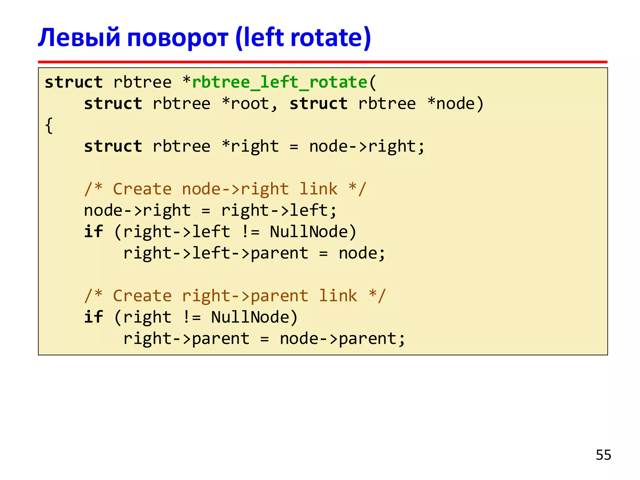Левый поворот (left rotate)
struct rbtree *rbtree_left_rotate(
struct rbtree *root, struct rbtree *node)
{
struct rbtree *right = node->right;
/* Create node->right link */
node->right = right->left;
if (right->left != NullNode)
right->left->parent = node;
/* Create right->parent link */
if (right != NullNode)
right->parent = node->parent;
55
 