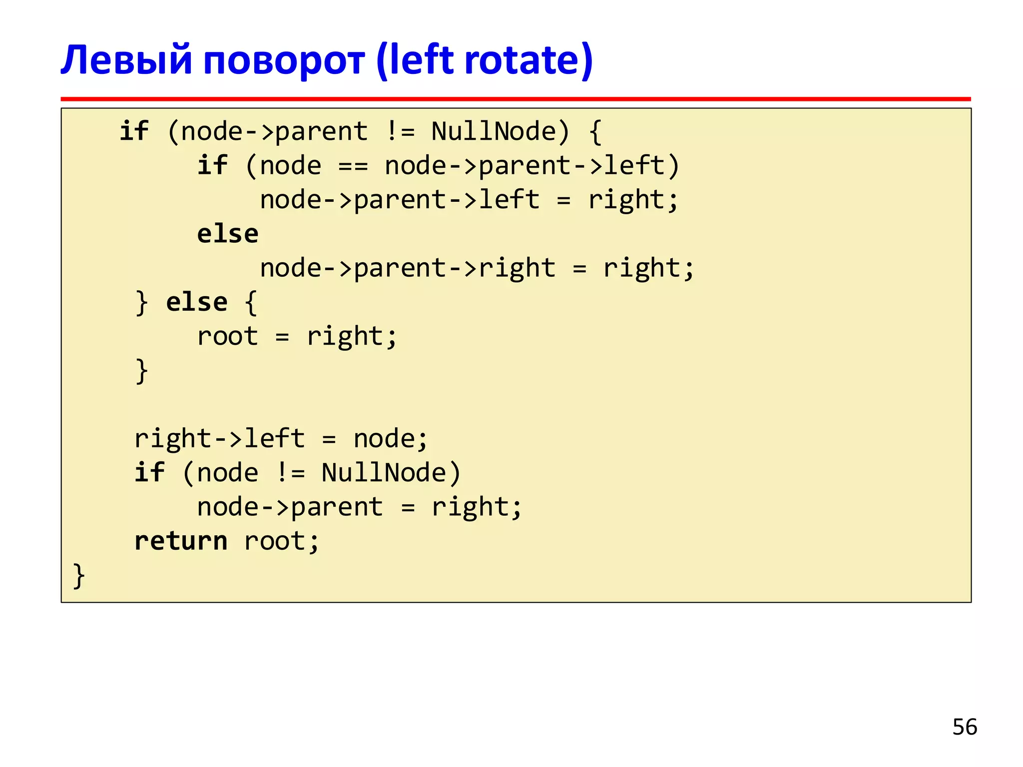 Левый поворот (left rotate)
if (node->parent != NullNode) {
if (node == node->parent->left)
node->parent->left = right;
else
node->parent->right = right;
} else {
root = right;
}
right->left = node;
if (node != NullNode)
node->parent = right;
return root;
}
56
 