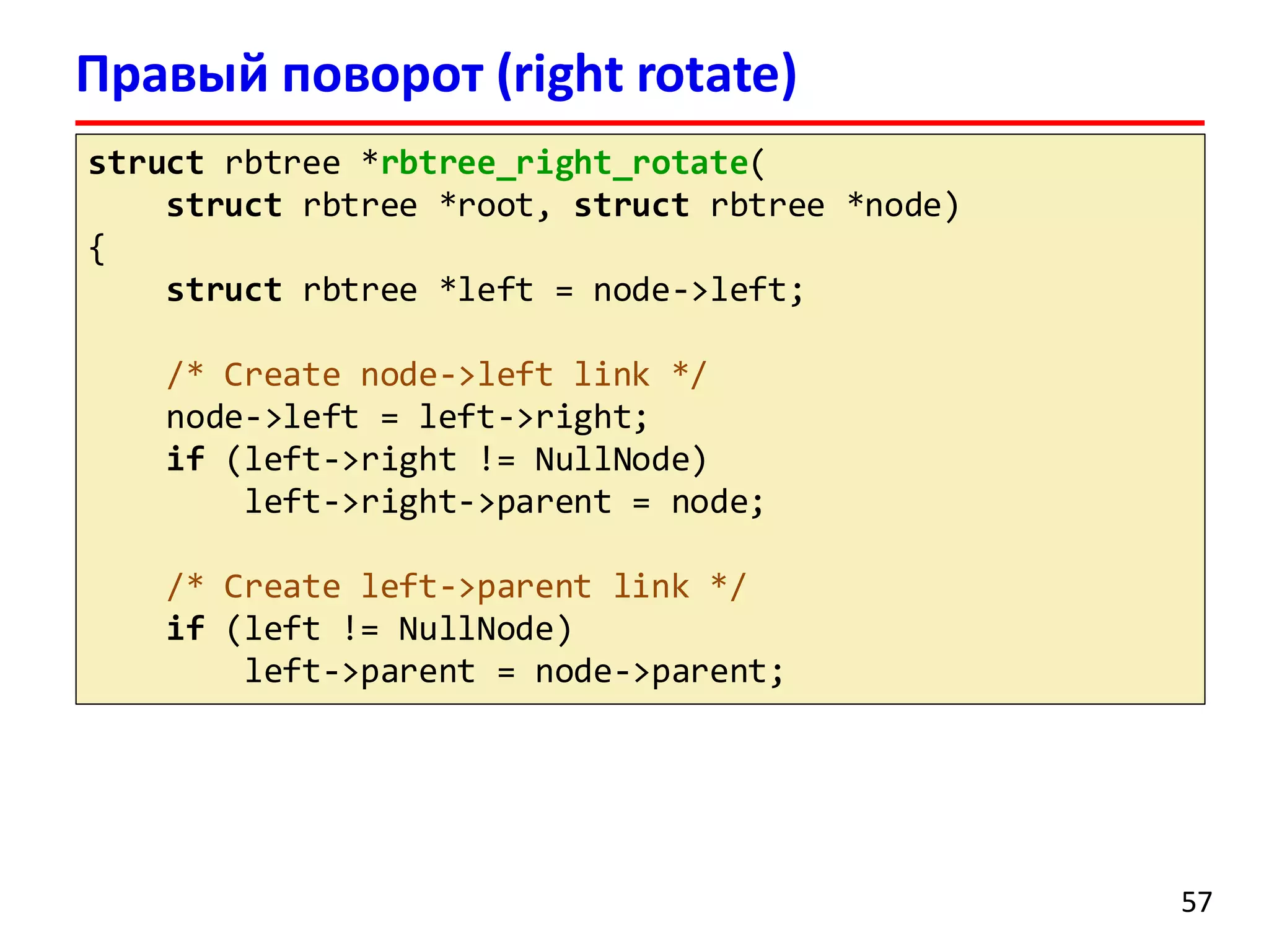 Правый поворот (right rotate)
struct rbtree *rbtree_right_rotate(
struct rbtree *root, struct rbtree *node)
{
struct rbtree *left = node->left;
/* Create node->left link */
node->left = left->right;
if (left->right != NullNode)
left->right->parent = node;
/* Create left->parent link */
if (left != NullNode)
left->parent = node->parent;
57
 
