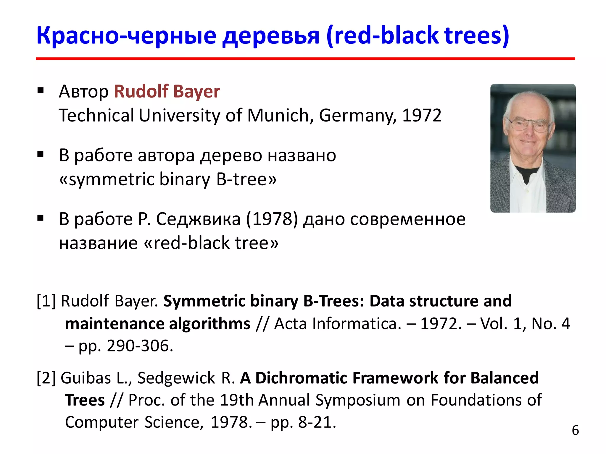 Красно-черные деревья (red-black trees)
6
 Автор Rudolf Bayer
Technical University of Munich, Germany, 1972
 В работе автора дерево названо
«symmetric binary B-tree»
 В работе Р. Седжвика (1978) дано современное
название «red-black tree»
[1] Rudolf Bayer. Symmetric binary B-Trees: Data structure and
maintenance algorithms // Acta Informatica. – 1972. – Vol. 1, No. 4
– pp. 290-306.
[2] Guibas L., Sedgewick R. A Dichromatic Framework for Balanced
Trees // Proc. of the 19th Annual Symposium on Foundations of
Computer Science, 1978. – pp. 8-21.
 
