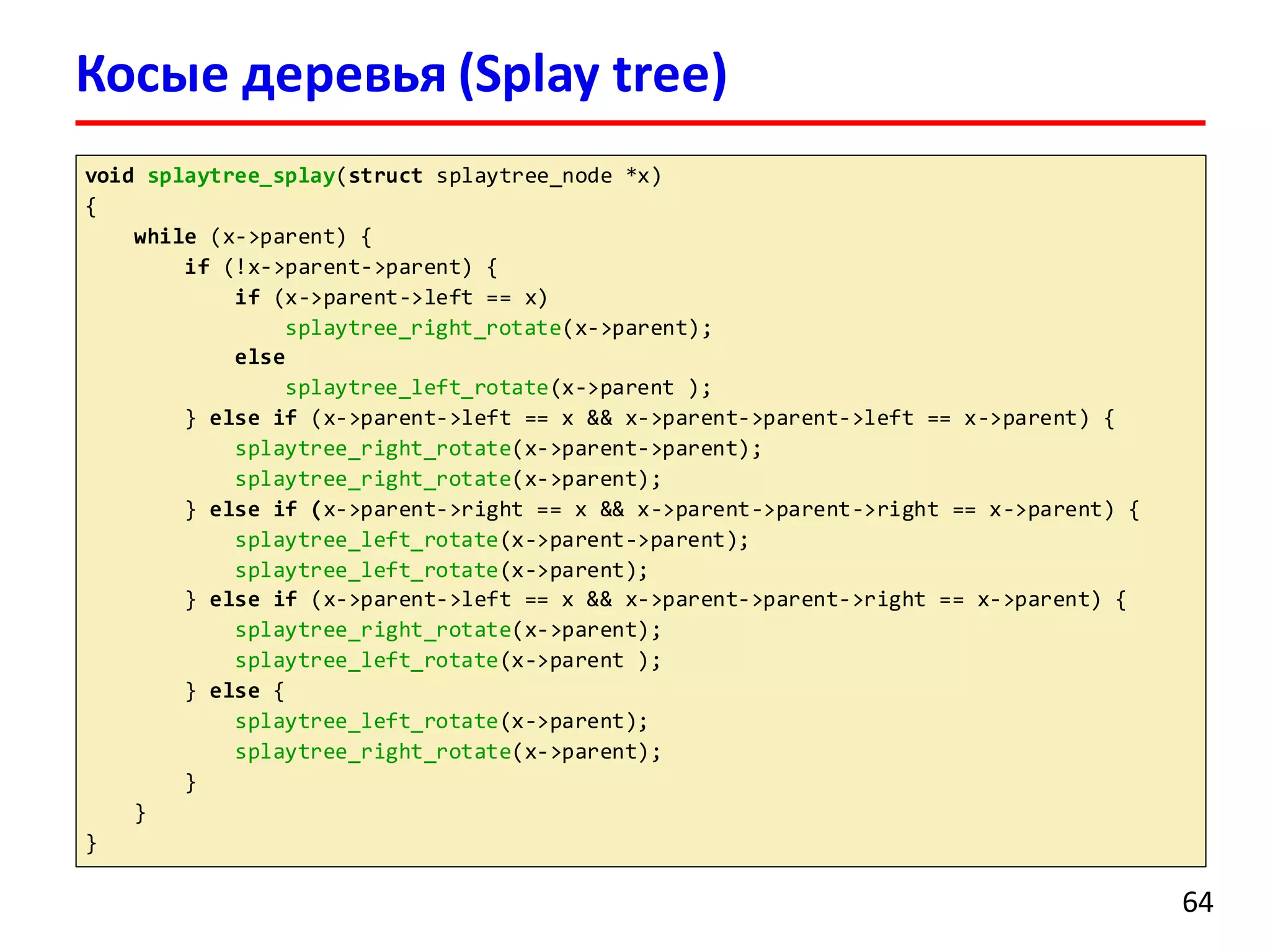 void splaytree_splay(struct splaytree_node *x)
{
while (x->parent) {
if (!x->parent->parent) {
if (x->parent->left == x)
splaytree_right_rotate(x->parent);
else
splaytree_left_rotate(x->parent );
} else if (x->parent->left == x && x->parent->parent->left == x->parent) {
splaytree_right_rotate(x->parent->parent);
splaytree_right_rotate(x->parent);
} else if (x->parent->right == x && x->parent->parent->right == x->parent) {
splaytree_left_rotate(x->parent->parent);
splaytree_left_rotate(x->parent);
} else if (x->parent->left == x && x->parent->parent->right == x->parent) {
splaytree_right_rotate(x->parent);
splaytree_left_rotate(x->parent );
} else {
splaytree_left_rotate(x->parent);
splaytree_right_rotate(x->parent);
}
}
}
Косые деревья (Splay tree)
64
 
