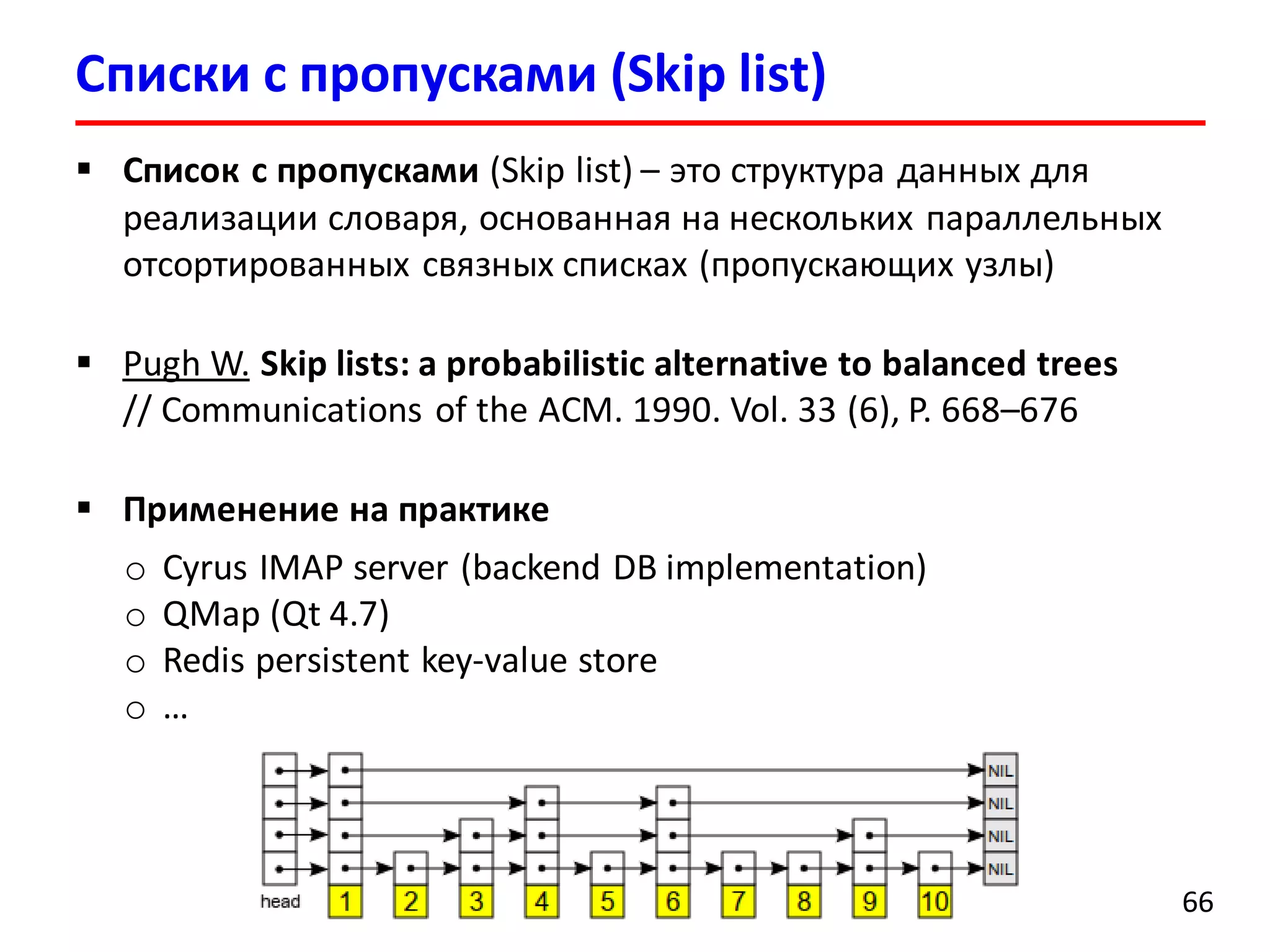 Списки с пропусками (Skip list)
66
 Список с пропусками (Skip list) – это структура данных для
реализации словаря, основанная на нескольких параллельных
отсортированных связных списках (пропускающих узлы)
 Pugh W. Skip lists: a probabilistic alternative to balanced trees
// Communications of the ACM. 1990. Vol. 33 (6), P. 668–676
 Применение на практике
o Cyrus IMAP server (backend DB implementation)
o QMap (Qt 4.7)
o Redis persistent key-value store
o …
 